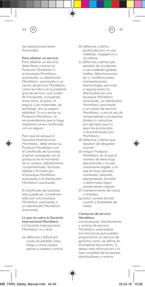 44 45(b) defectos y daños producidos por un uso indebido, negligencia o accidente;(c) defectos y daños que resultan de accidentes o uso indebido (golpes, mellas, deformaciones, etc.), modiﬁcaciones, manipulaciones, desmontajes, servicios o reparaciones no efectuados por una boutique Montblanc autorizada, un distribuidor Montblanc autorizado o un centro de servicio Montblanc, o por el uso de componentes y accesorios (tintero o cartuchos, por ejemplo) que no sean los producidos o recomendados por Montblanc;(d) defectos y daños que resultan del desgaste normal;(e) ningún Producto Montblanc en el que el número de serie haya sido borrado o no sea claramente legible, o al que se haya retirado, cambiado, alterado, reemplazado, borrado o deformado algún componente original;(f)  mantenimiento de rutina      o limpieza;(g) pilas, correas de piel, caucho y brazaletes de metal.Contactos de servicio MontblancLas boutiques, distribuidores y centros de servicio Montblanc autorizados son los únicos que pueden proporcionar un servicio de garantía como  se deﬁne en el presente documento. Si desea más información y la lista completa de boutiques, distribuidores y centros las reparaciones serán facturadas.Para obtener un servicioPara obtener un servicio, debe llevar o enviar su Producto Montblanc a su boutique Montblanc autorizada, un distribuidor Montblanc  autorizado o un centro de servicio Montblanc, como se indica en la presente guía de servicio. Los costes de transporte, incluyendo, entre otros, el porte, el seguro y los materiales  de embalaje, son su respon-sabilidad. Si va a enviar su Producto Montblanc, le recomendamos que lo haga mediante correo certiﬁcado con un seguro.Para que se aplique la Garantía Internacional Montblanc, debe enviar su Producto Montblanc con el Certiﬁcado de Garantía original, entregado con el producto en el momento de la compra, debidamente cumplimentado, fechado, sellado y ﬁrmado por la boutique Montblanc autorizada o el distribuidor Montblanc autorizado.El Certiﬁcado de Garantía sólo puede ser cumplimen-tado por una boutique Montblanc autorizada o un distribuidor Montblanc autorizado.Lo que no cubre la Garantía Internacional MontblancLa Garantía Internacional Montblanc no cubre:(a) defectos y daños por causa de pérdida, robo, fuego u otras causas ajenas a nuestro control;ESESMB_TWIN_Safety_Manual.indd   44-45 25.04.18   10:08