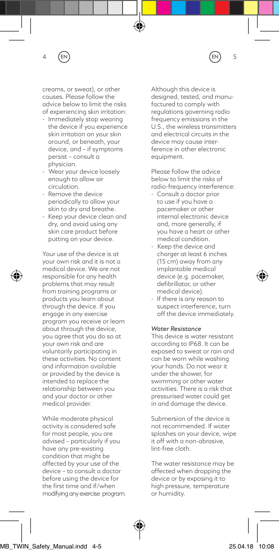 4 5creams, or sweat), or other causes. Please follow the advice below to limit the risks of experiencing skin irritation:-  Immediately stop wearing the device if you experience skin irritation on your skin around, or beneath, your device, and – if symptoms persist – consult a physician. -   Wear your device loosely enough to allow air circulation.-  Remove the device periodically to allow your skin to dry and breathe.-  Keep your device clean and dry, and avoid using any skin care product before putting on your device.Your use of the device is atyour own risk and it is not amedical device. We are not responsible for any healthproblems that may resultfrom training programs orproducts you learn aboutthrough the device. If you engage in any exercise program you receive or learnabout through the device,you agree that you do so atyour own risk and arevoluntarily participating in these activities. No content and information available or provided by the device is intended to replace the relationship between you and your doctor or other medical provider.While moderate physicalactivity is considered safefor most people, you areadvised – particularly if you have any pre-existingcondition that might be affected by your use of the device – to consult a doctor before using the device for the ﬁrst time and if/when modifying any exercise  program.Although this device isdesigned, tested, and manu-factured to comply withregulations governing radio frequency emissions in the U.S., the wireless transmittersand electrical circuits in the device may cause inter-ference in other electronicequipment.Please follow the advice below to limit the risks ofradio-frequency interference:-  Consult a doctor prior to use if you have a pacemaker or other internal electronic device and, more generally, if you have a heart or other medical condition. -   Keep the device and charger at least 6 inches (15 cm) away from any implantable medical device (e.g. pacemaker, deﬁbrillator, or other medical device).-  If there is any reason to suspect interference, turn off the device immediately.Water ResistanceThis device is water resistantaccording to IP68. It can be exposed to sweat or rain and can be worn while washingyour hands. Do not wear it under the shower, for swimming or other water activities. There is a risk that pressurised water could get in and damage the device.Submersion of the device is not recommended. If water splashes on your device, wipe it off with a non-abrasive, lint-free cloth. The water resistance may be affected when dropping the device or by exposing it to high pressure, temperature or humidity.ENENMB_TWIN_Safety_Manual.indd   4-5 25.04.18   10:08