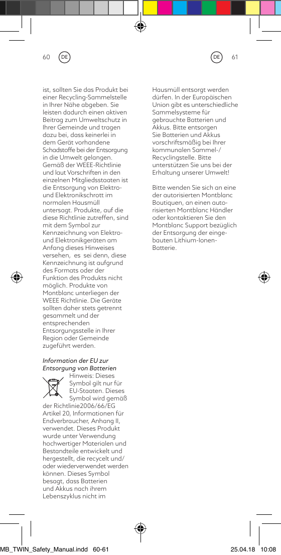 60 61Hausmüll entsorgt werden dürfen. In der Europäischen Union gibt es unterschiedliche Sammelsysteme für gebrauchte Batterien und Akkus. Bitte entsorgen Sie Batterien und Akkus vorschriftsmäßig bei Ihrer kommunalen Sammel-/Recyclingstelle. Bitte unterstützen Sie uns bei der Erhaltung unserer Umwelt!Bitte wenden Sie sich an eine der autorisierten Montblanc Boutiquen, an einen auto-risierten Montblanc Händler oder kontaktieren Sie den Montblanc Support bezüglich der Entsorgung der einge-bauten Lithium-Ionen-Batterie.ist, sollten Sie das Produkt bei einer Recycling-Sammelstelle in Ihrer Nähe abgeben. Sie leisten dadurch einen aktiven Beitrag zum Umweltschutz in Ihrer Gemeinde und tragen dazu bei, dass keinerlei in dem Gerät vorhandene  Schadstoffe bei der Entsorgung in die Umwelt gelangen. Gemäß der WEEE-Richtlinie und laut Vorschriften in den einzelnen Mitgliedsstaaten ist die Entsorgung von Elektro- und Elektronikschrott im normalen Hausmüll untersagt. Produkte, auf die diese Richtlinie zutreffen, sind mit dem Symbol zur Kennzeichnung von Elektro- und Elektronikgeräten am Anfang dieses Hinweises versehen,  es  sei denn, diese Kennzeichnung ist aufgrund des Formats oder der Funktion des Produkts nicht möglich. Produkte von Montblanc unterliegen der WEEE Richtlinie. Die Geräte sollten daher stets getrennt gesammelt und der entsprechenden Entsorgungsstelle in Ihrer Region oder Gemeinde zugeführt werden.Information der EU zur Entsorgung von BatterienHinweis: Dieses Symbol gilt nur für EU-Staaten. Dieses Symbol wird gemäß der Richtlinie2006/66/EG Artikel 20, Informationen für Endverbraucher, Anhang II, verwendet. Dieses Produkt wurde unter Verwendung hochwertiger Materialen und Bestandteile entwickelt und hergestellt, die recycelt und/oder wiederverwendet werdenkönnen. Dieses Symbol besagt, dass Batterien und Akkus nach ihrem Lebenszyklus nicht im DEDEMB_TWIN_Safety_Manual.indd   60-61 25.04.18   10:08