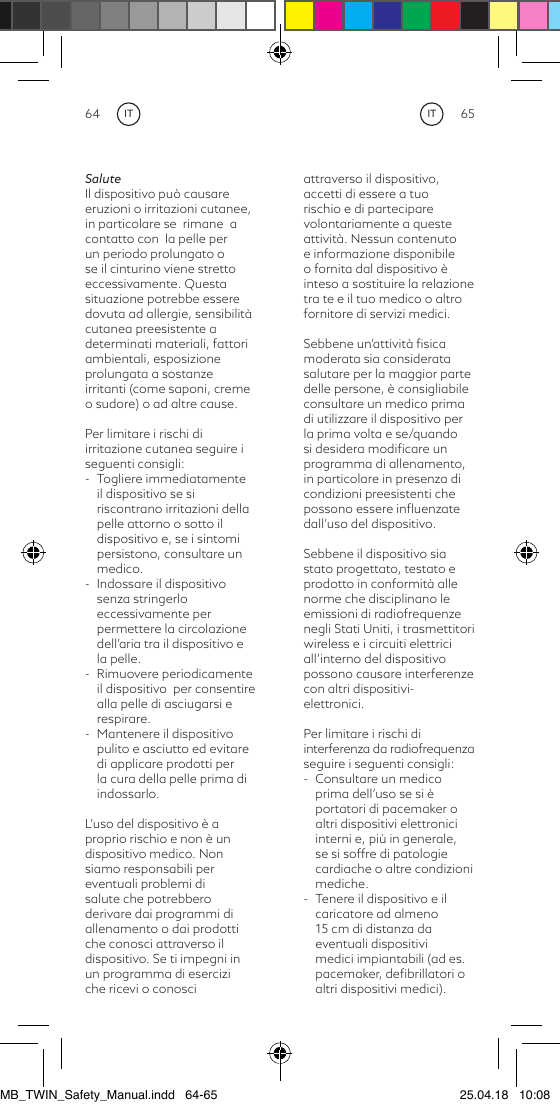 64 65ITITSaluteIl dispositivo può causare eruzioni o irritazioni cutanee, in particolare se  rimane  a contatto con  la pelle per un periodo prolungato o se il cinturino viene stretto eccessivamente. Questa situazione potrebbe essere dovuta ad allergie, sensibilità cutanea preesistente a determinati materiali, fattori ambientali, esposizione prolungata a sostanze irritanti (come saponi, creme o sudore) o ad altre cause.Per limitare i rischi di irritazione cutanea seguire i seguenti consigli:-  Togliere immediatamente il dispositivo se si riscontrano irritazioni della pelle attorno o sotto il dispositivo e, se i sintomi persistono, consultare un medico.-  Indossare il dispositivo senza stringerlo eccessivamente per permettere la circolazione dell’aria tra il dispositivo e la pelle.-  Rimuovere periodicamente il dispositivo  per consentire alla pelle di asciugarsi e respirare.-  Mantenere il dispositivo pulito e asciutto ed evitare di applicare prodotti per la cura della pelle prima di indossarlo.L’uso del dispositivo è a proprio rischio e non è undispositivo medico. Non siamo responsabili per eventuali problemi di salute che potrebbero derivare dai programmi di allenamento o dai prodotti che conosci attraverso il dispositivo. Se ti impegni in un  programma  di  esercizi                                     che ricevi o conosci attraverso il dispositivo, accetti di essere a tuo rischio e di partecipare volontariamente a queste attività. Nessun contenuto e informazione disponibile o fornita dal dispositivo è inteso a sostituire la relazione tra te e il tuo medico o altro fornitore di servizi medici.Sebbene un’attività ﬁsica moderata sia considerata salutare per la maggior parte delle persone, è consigliabile consultare un medico prima di utilizzare il dispositivo per la prima volta e se/quando si desidera modiﬁcare un programma di allenamento, in particolare in presenza di condizioni preesistenti che possono essere inﬂuenzate dall’uso del dispositivo.Sebbene il dispositivo sia stato progettato, testato e prodotto in conformità alle norme che disciplinano le emissioni di radiofrequenze negli Stati Uniti, i trasmettitori wireless e i circuiti elettrici all’interno del dispositivo possono causare interferenze con altri dispositivi- elettronici.Per limitare i rischi diinterferenza da radiofrequenza seguire i seguenti consigli:-  Consultare un medico prima dell’uso se si è portatori di pacemaker o altri dispositivi elettronici interni e, più in generale, se si soffre di patologie cardiache o altre condizioni mediche.-  Tenere il dispositivo e il caricatore ad almeno 15 cm di distanza da eventuali dispositivi medici impiantabili (ad es. pacemaker, deﬁbrillatori o altri dispositivi medici). MB_TWIN_Safety_Manual.indd   64-65 25.04.18   10:08