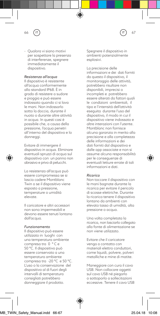 66 67ITIT-  Qualora vi siano motivi per sospettare la presenza di interferenze, spegnere immediatamente il dispositivo.Resistenza all’acquaIl dispositivo è resistente all’acqua conformemente allo standard IP68. È in grado di resistere a sudore  e pioggia e può essere indossato quando ci si lava  le mani. Non indossarlo sotto la doccia, durante il nuoto o durante altre attività in acqua. In questi casi è possibile che, a causa della pressione, l’acqua penetri all’interno del dispositivo e lo danneggi.Evitare di immergere ildispositivo in acqua. Eliminare eventuali spruzzi di acqua sul dispositivo con  un panno non abrasivo e privo di pelucchi.La resistenza all’acqua può essere compromessa se si lascia cadere Montblanc Twin o se il dispositivo vieneesposto a pressione, temperature o umidità elevate.Il caricatore e altri accessori non sono impermeabili e devono essere tenuti lontano dall’acqua.FunzionamentoIl dispositivo può essere utilizzato in  luoghi  con una temperatura ambiente compresa tra  0  ° C e 50 °C. Il dispositivo può essere conservato a una temperatura ambiente compresa tra  -20 °C  e 50 °C. L’uso o la conservazione  del dispositivo al di fuori degli intervalli di temperatura consigliati potrebbero danneggiare il prodotto.Spegnere il dispositivo in ambienti potenzialmente esplosivi.La precisione delle informazioni e dei  dati forniti da questo il dispositivo, il monitoraggio delle attività, potrebbero risultare non disponibili, imprecisi o incompleti e  potrebbero  essere alterati da fattori quali  le  condizioni  ambientali,  il tipo e l’intensità dell’attività eseguita  durante l’uso del dispositivo, il modo in cui il dispositivo viene indossato e altre interazioni con l’utente. Montblanc non fornisce alcuna garanzia in merito alla precisione e alla completezza delle informazioni e dei dati forniti dal dispositivo e dalle app associate e non si assume alcuna responsabilità per le conseguenze di eventuali letture errate di tali informazioni e dati.RicaricaNon toccare il dispositivo con le mani bagnate durante la ricarica per evitare il pericolo di scosse elettriche. Durante la ricarica tenere il dispositivo lontano da ambienti con elevato tasso di umidità, alta pressione o acqua.Una volta completata laricarica, non lasciarlo collegato alla fonte di alimentazione se non viene utilizzato.Evitare che il caricatore venga a contatto con materiali elettro conduttori, come liquidi, polvere, polveri metalliche e mine di matite.Maneggiare con cura il cavo USB. Non collocare oggetti sul cavo USB né piegarlo o sottoporlo a sollecitazioni eccessive. Tenere il cavo USB MB_TWIN_Safety_Manual.indd   66-67 25.04.18   10:08