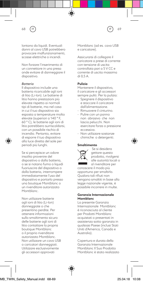 68 69Montblanc (ad es. cavo USB e caricatore).Assicurarsi di collegare il caricatore a prese di corrente con tensione di uscita controllata pari a 5 V CC e corrente di uscita massima di 0,5 A.PuliziaMantenere il dispositivo,  il caricatore e gli accessori sempre puliti. Per la pulizia:-  Spegnere il dispositivo e staccare il caricatore dall’alimentazione.-  Rimuovere il cinturino. -  Pulire con un panno non  abrasivo  che  non lascia pelucchi. Non esercitare forza o pressione eccessiva.-  Non utilizzare sostanze chimiche  o detergenti.Smaltimento Se si desidera gettare questo prodotto, rivolgersi alle autorità locali o al rivenditore per conoscere il modo più opportuno per smaltirlo. Qualora tali riﬁuti non vengano smaltiti in base alla legge nazionale vigente, è possibile incorrere in multe.Garanzia Internazionale MontblancLa presente Garanzia  Internazionale  Montblanc è riconosciuta al cliente per Prodotti Montblanc acquistati o presentati in assistenza sotto garanzia in qualsiasi Paese (inclusi Stati Uniti d’America, Canada e Australia).Copertura e durata della Garanzia InternazionaleMontblanc Il Suo Prodotto Montblanc è stato realizzato lontano da liquidi. Eventuali danni al cavo USB potrebbero provocare malfunzionamenti, scosse elettriche o incendi.Non forzare l’inserimento di un connettore in una presa onde evitare di danneggiare il dispositivo.BatteriaIl dispositivo include una batteria ricaricabile agli ioni di litio (Li-Ion). Le batterie di litio hanno prestazioni più elevate rispetto ai normali tipi di batterie, ma nel caso in cui il tuo dispositivo sia esposta a temperature molto elevate (superiori a 140 ° F, 60 ° C), le batterie agli ioni di litio potrebbero surriscaldarsi, con un possibile rischio di incendio. Pertanto, evitare di esporre il tuo dispositivo alla luce diretta del sole per periodi più lunghi.Se si percepisce un odore insolito provenire del dispositivo o dalla batteria, o se si notano fumo o liquidi fuoriuscire del dispositivo o dalla batteria, interrompere immediatamente l’uso del dispositivo e portarlo presso una boutique Montblanc o un rivenditore autorizzato Montblanc.Non utilizzare batterie agli ioni di litio (Li-Ion) danneggiate o che presentino perdite. Per ottenere informazioni sullo smaltimento sicuro delle batterie agli ioni di litio contattare la propria boutique Montblanc o il proprio rivenditore autorizzato Montblanc.Non utilizzare un cavo USB o caricatori danneggiati. Utilizzare esclusivamente gli accessori approvati ITITMB_TWIN_Safety_Manual.indd   68-69 25.04.18   10:08