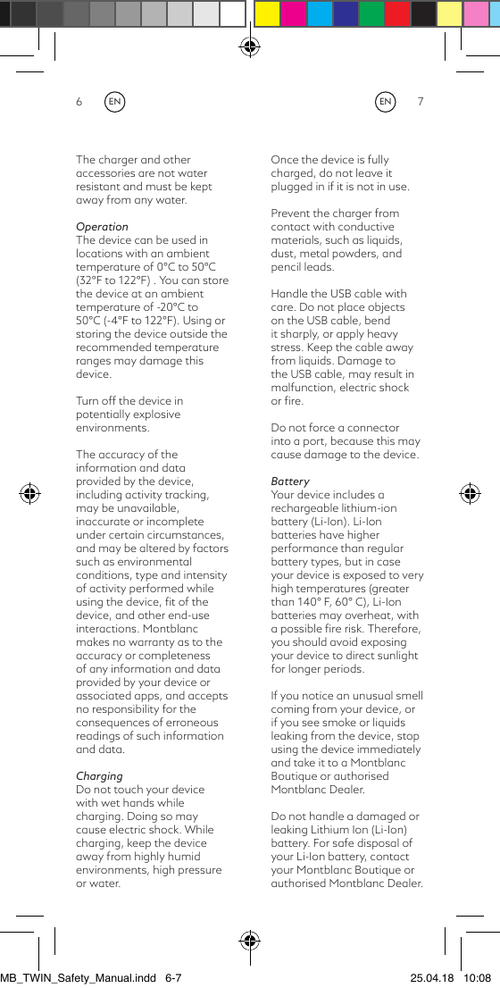 6 7The charger and other accessories are not water resistant and must be kept away from any water.OperationThe device can be used in locations with an ambient temperature of 0°C to 50°C (32°F to 122°F) . You can store the device at an ambient temperature of -20°C to 50°C (-4°F to 122°F). Using or storing the device outside the recommended temperature ranges may damage this device.Turn off the device in potentially explosive environments.The accuracy of the information and data provided by the device, including activity tracking, may be unavailable, inaccurate or incomplete under certain circumstances, and may be altered by factors such as environmental conditions, type and intensity of activity performed while using the device, ﬁt of the device, and other end-use interactions. Montblanc makes no warranty as to the accuracy or completeness of any information and data provided by your device or associated apps, and accepts no responsibility for the consequences of erroneous readings of such information and data.ChargingDo not touch your device with wet hands while charging. Doing so may cause electric shock. While charging, keep the device away from highly humid environments, high pressure or water.Once the device is fully charged, do not leave it plugged in if it is not in use.Prevent the charger from contact with conductive materials, such as liquids, dust, metal powders, and pencil leads.Handle the USB cable with care. Do not place objects on the USB cable, bend it sharply, or apply heavy stress. Keep the cable away from liquids. Damage to the USB cable, may result in malfunction, electric shock or ﬁre.Do not force a connector into a port, because this may cause damage to the device.BatteryYour device includes a rechargeable lithium-ion battery (Li-Ion). Li-Ion batteries have higher performance than regular battery types, but in case your device is exposed to very high temperatures (greater than 140° F, 60° C), Li-Ion batteries may overheat, with a possible ﬁre risk. Therefore, you should avoid exposing your device to direct sunlight for longer periods.If you notice an unusual smell coming from your device, or if you see smoke or liquids leaking from the device, stop using the device immediately and take it to a Montblanc Boutique or authorised Montblanc Dealer.Do not handle a damaged or leaking Lithium Ion (Li-Ion) battery. For safe disposal of your Li-Ion battery, contact your Montblanc Boutique or authorised Montblanc Dealer.ENENMB_TWIN_Safety_Manual.indd   6-7 25.04.18   10:08
