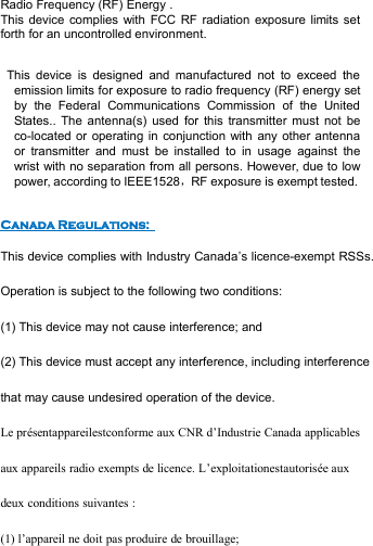 Radio Frequency (RF) Energy .This device complies with FCC RF radiation exposure limits setforth for an uncontrolled environment.This device is designed and manufactured not to exceed theemission limits for exposure to radio frequency (RF) energy setby the Federal Communications Commission of the UnitedStates.. The antenna(s) used for this transmitter must not beco-located or operating in conjunction with any other antennaor transmitter and must be installed to in usage against thewrist with no separation from all persons. However, due to lowpower, according to IEEE1528，RF exposure is exempt tested.Canada Regulations:This device complies with Industry Canada’s licence-exempt RSSs.Operation is subject to the following two conditions:(1) This device may not cause interference; and(2) This device must accept any interference, including interferencethat may cause undesired operation of the device.Le présentappareilestconforme aux CNR d’Industrie Canada applicablesaux appareils radio exempts de licence. L’exploitationestautorisée auxdeux conditions suivantes :(1) l’appareil ne doit pas produire de brouillage;