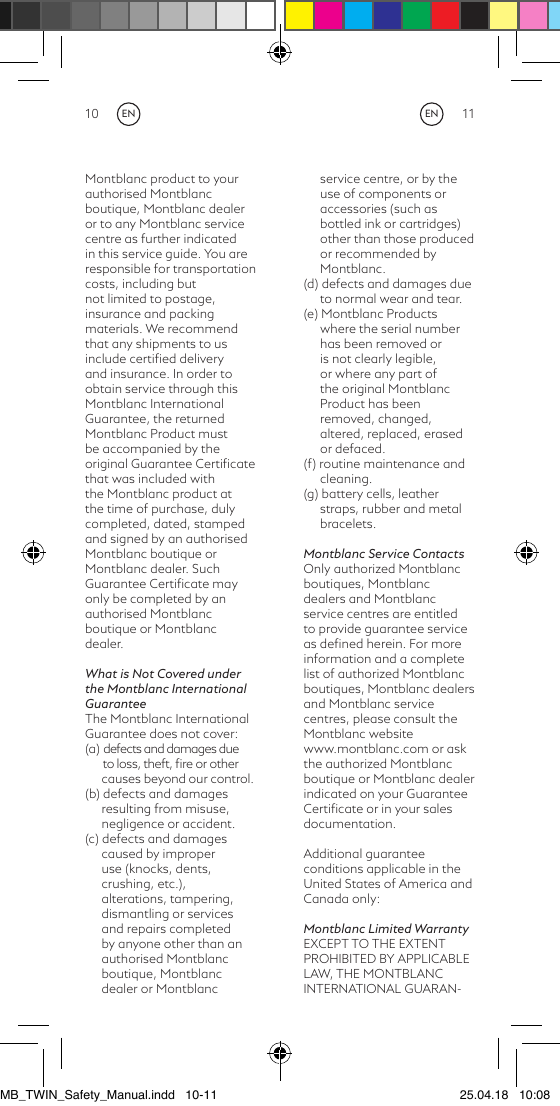 10 11Montblanc product to your authorised Montblanc boutique, Montblanc dealer or to any Montblanc service centre as further indicatedin this service guide. You are responsible for transportation costs, including but not limited to postage, insurance and packing materials. We recommend that any shipments to us include certiﬁed delivery and insurance. In order to obtain service through this Montblanc International Guarantee, the returned Montblanc Product must be accompanied by the original Guarantee Certiﬁcate that was included with the Montblanc product at the time of purchase, duly completed, dated, stamped and signed by an authorised Montblanc boutique or Montblanc dealer. Such Guarantee Certiﬁcate may only be completed by an authorised Montblanc boutique or Montblanc dealer.What is Not Covered under the Montblanc International GuaranteeThe Montblanc International Guarantee does not cover:(a) defects and damages due       to loss, theft, ﬁre or other causes beyond our control.(b) defects and damages resulting from misuse, negligence or accident.(c) defects and damages caused by improper use (knocks, dents, crushing, etc.), alterations, tampering, dismantling or services and repairs completed by anyone other than an authorised Montblanc boutique, Montblanc dealer or Montblanc service centre, or by the use of components or accessories (such as bottled ink or cartridges) other than those produced or recommended by Montblanc.(d) defects and damages due to normal wear and tear.(e) Montblanc Products where the serial number has been removed or is not clearly legible, or where any part of the original Montblanc Product has been removed, changed, altered, replaced, erased or defaced.(f) routine maintenance and cleaning.(g) battery cells, leather straps, rubber and metal bracelets.Montblanc Service ContactsOnly authorized Montblanc boutiques, Montblanc dealers and Montblanc service centres are entitled to provide guarantee service as deﬁned herein. For more information and a complete list of authorized Montblanc boutiques, Montblanc dealers and Montblanc service centres, please consult the Montblanc website www.montblanc.com or ask the authorized Montblanc boutique or Montblanc dealer indicated on your Guarantee Certiﬁcate or in your sales documentation.Additional guarantee conditions applicable in the United States of America and Canada only:Montblanc Limited WarrantyEXCEPT TO THE EXTENT PROHIBITED BY APPLICABLE LAW, THE MONTBLANCINTERNATIONAL GUARAN-ENENMB_TWIN_Safety_Manual.indd   10-11 25.04.18   10:08