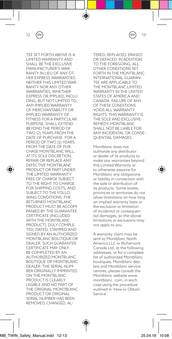 12 13TEE SET FORTH ABOVE IS A LIMITED WARRANTY AND SHALL BE THE EXCLUSIVE MANUFACTURER’S WAR-RANTY IN LIEU OF ANY OT-HER EXPRESS WARRANTIES. NEITHER THIS LIMITED WAR-RANTY NOR ANY OTHER WARRANTIES, WHETHER EXPRESS OR IMPLIED, INCLU-DING, BUT NOT LIMITED TO, ANY IMPLIED WARRANTY OF MERCHANTABILITY OR IMPLIED WARRANTY OF FITNESS FOR A PARTICULAR PURPOSE, SHALL EXTEND BEYOND THE PERIOD OF TWO (2) YEARS FROM THE DATE OF PURCHASE. FOR A PERIOD OF TWO (2) YEARS FROM THE DATE OF PUR-CHASE MONTBLANC WILL, AT ITS SOLE DISCRETION, REPAIR OR REPLACE ANY DEFECTIVE MONTBLANC PRODUCT OR PART UNDER THE LIMITED WARRANTY FREE OF CHARGE SUBJECT TO THE RIGHT TO CHARGE FOR SHIPPING COSTS, AND SUBJECT TO THE FOLLO-WING CONDITIONS: THE RETURNED MONTBLANC PRODUCT MUST BE ACCOM-PANIED BY THE GUARANTEE CERTIFICATE (INCLUDED WITH THE MONTBLANC PRODUCT), DULY COMPLE-TED, DATED, STAMPED AND SIGNED BY AN AUTHORIZED MONTBLANC BOUTIQUE OR DEALER. SUCH GUARANTEE CERTIFICATE MAY ONLY BE COMPLETED BY AN AUTHORIZED MONTBLANC BOUTIQUE OR MONTBLANC DEALER. THE SERIAL NUM-BER ORIGINALLY IMPRINTED ON THE MONTBLANC PRODUCT IS CLEARLY LEGIBLE AND NO PART OF THE ORIGINAL MONTBLANC PRODUCT OR ORIGINAL SERIAL NUMBER HAS BEEN REMOVED, CHANGED, AL-TERED, REPLACED, ERASED OR DEFACED. IN ADDITION TO THE FOREGOING, ALL OTHER CONDITIONS SET FORTH IN THE MONTBLANC INTERNATIONAL GUARAN-TEE ARE APPLICABLE TO THE MONTBLANC LIMITED WARRANTY IN THE UNITED STATES OF AMERICA AND CANADA. FAILURE OF ANY OF THESE CONDITIONS VOIDS ALL WARRANTY RIGHTS. THIS WARRANTY IS THE SOLE AND EXCLUSIVE REMEDY. MONTBLANC SHALL NOT BE LIABLE FOR ANY INCIDENTAL OR CONSE-QUENTIAL DAMAGES. Montblanc does not authorize any distributor or dealer of its products to make any warranties beyond this Limited Warranty or to otherwise assume for Montblanc any obligations or liability in connection with the sale or distribution of its products. Some states, provinces or territories do not allow limitations on how long an implied warranty lasts or the exclusion or limitation of incidental or consequen-tial damages, so the above limitations or exclusions may not apply to you. A warranty claim may be sent to Montblanc North America LLC or Richemont Canada Ltd. at the following addresses, or for a complete list of authorized Montblanc boutiques, Montblanc dea-lers and Montblanc service centres, please consult the Montblanc website www.montblanc. com, in each case using the procedure outlined in ‘How to Obtain Service’:ENENMB_TWIN_Safety_Manual.indd   12-13 25.04.18   10:08
