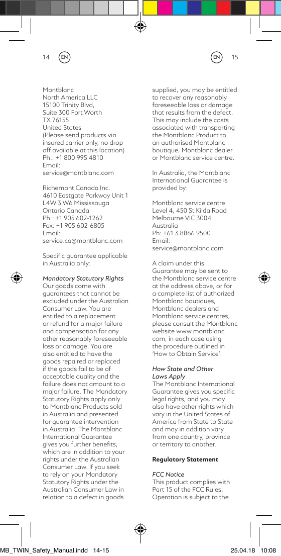14 15Montblanc North America LLC 15100 Trinity Blvd, Suite 300 Fort Worth TX 76155United States(Please send products via insured carrier only, no drop off available at this location)Ph.: +1 800 995 4810Email: service@montblanc.comRichemont Canada Inc. 4610 Eastgate Parkway Unit 1L4W 3 W6 Mississauga Ontario CanadaPh.: +1 905 602-1262Fax: +1 905 602-6805Email: service.ca@montblanc.comSpeciﬁc guarantee applicable in Australia only:Mandatory Statutory RightsOur goods come with guarantees that cannot be excluded under the Australian Consumer Law. You are entitled to a replacement or refund for a major failure and compensation for any other reasonably foreseeable loss or damage. You are also entitled to have the goods repaired or replaced if the goods fail to be of acceptable quality and the failure does not amount to a major failure. The Mandatory Statutory Rights apply only to Montblanc Products sold in Australia and presented for guarantee intervention in Australia. The Montblanc International Guarantee gives you further beneﬁts, which are in addition to your rights under the Australian Consumer Law. If you seek to rely on your Mandatory Statutory Rights under the Australian Consumer Law in relation to a defect in goods supplied, you may be entitled to recover any reasonably foreseeable loss or damage that results from the defect. This may include the costs associated with transporting the Montblanc Product to an authorised Montblanc boutique, Montblanc dealer or Montblanc service centre.In Australia, the Montblanc International Guarantee is provided by: Montblanc service centreLevel 4, 450 St Kilda RoadMelbourne VIC 3004 AustraliaPh: +61 3 8866 9500Email: service@montblanc.com A claim under this Guarantee may be sent to the Montblanc service centre at the address above, or for a complete list of authorized Montblanc boutiques, Montblanc dealers and Montblanc service centres, please consult the Montblanc website www.montblanc.com, in each case usingthe procedure outlined in ‘How to Obtain Service’.How State and Other Laws ApplyThe Montblanc International Guarantee gives you speciﬁc legal rights, and you may also have other rights which vary in the United States of America from State to State and may in addition vary from one country, province or territory to another.Regulatory Statement FCC NoticeThis product complies with Part 15 of the FCC Rules. Operation is subject to the ENENMB_TWIN_Safety_Manual.indd   14-15 25.04.18   10:08