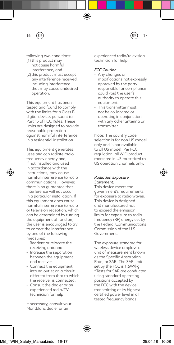 16 17following two conditions: (1) this product may not cause harmful interference, and (2) this product must accept any interference received, including interference that may cause undesired operation.This equipment has been tested and found to comply with the limits for a Class B digital device, pursuant to Part 15 of FCC Rules. These limits are designed to provide reasonable protection against harmful interference in a residential installation.This equipment generates, uses and can radiate radio frequency energy and, if not installed and used in accordance with the instructions, may cause harmful interference to radio communications. However, there is no guarantee that interference will not occur in a particular installation. If this equipment does cause harmful interference to radio or television reception, which can be determined by turning the equipment off and on, the user is encouraged to try to correct the interference by one of the following measures: -  Reorient or relocate the         receiving antenna.-  Increase the separation between the equipment and receiver.-  Connect the equipment into an outlet on a circuit different from that to which the receiver is connected.-  Consult the dealer or an experienced radio/TV technician for helpIf necessary, consult your Montblanc dealer or an experienced radio/television technician for help.FCC Caution-  Any changes or modiﬁcations not expressly approved by the party responsible for compliance could void the user’s authority to operate this equipment.-  This transmitter must not be co-located or operating in conjunction with any other antenna or transmitter.Note: The country code selection is for non-US model only and is not available to all US model. Per FCC regulation, all WiFi product marketed in US must ﬁxed to US operation channels only.Radiation Exposure Statement:This device meets the government’s requirements for exposure to radio waves. This device is designed and manufactured not to exceed the emission limits for exposure to radio frequency (RF) energy set by the Federal Communications Commission of the U.S. Government. The exposure standard for wireless device employs a unit of measurement known as the Speciﬁc Absorption Rate, or SAR. The SAR limit set by the FCC is 1.6W/kg. *Tests for SAR are conducted using standard operating positions accepted by the FCC with the device transmitting at its highest certiﬁed power level in all tested frequency bands. ENENMB_TWIN_Safety_Manual.indd   16-17 25.04.18   10:08