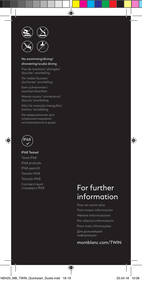 No swimming/diving/ showering/scuba divingPas de natation/ plongée/douche/ snorkeling No nadar/bucear/  ducharse/ snorkelingKein schwimmen/ tauchen/duschenNiente nuoto/ immersioni/doccia/ snorkelingNão há natação/mergulho/banho/ snorkelingНе предназначен для плавания/ныряния/использования в душеmontblanc.com/TWINFor furtherinformationPour en savoir plus Para mayor informaciónWeitere InformationenPer ulteriori informazioniPara mais informaçõesДля дальнейшей информацииIP68IP68 TestedTesté IP68 IP68 probadoIP68-geprüftTestato IP68Testado IP68Соответствует  стандарту IP68180425_MB_TWIN_Quickstart_Guide.indd   18-19 25.04.18   10:06