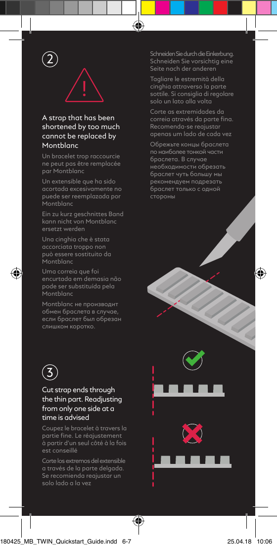 3Schneiden Sie durch die Einkerbung. Schneiden Sie vorsichtig eine Seite nach der anderenTagliare le estremità della cinghia attraverso la parte sottile. Si consiglia di regolare solo un lato alla voltaCorte as extremidades da correia através da parte ﬁna. Recomenda-se reajustar apenas um lado de cada vezОбрежьте концы браслета по наиболее тонкой части браслета. В случае необходимости обрезать браслет чуть большу мы рекомендуем подрезать браслет только с одной стороныCut strap ends through the thin part. Readjusting from only one side at a time is advisedCoupez le bracelet à travers la partie ﬁne. Le réajustement à partir d‘un seul côté à la fois est conseilléCorte los extremos del extensible a través de la parte delgada. Se recomienda reajustar un solo lado a la vez2A strap that has been shortened by too much cannot be replaced by MontblancUn bracelet trop raccourcie ne peut pas être remplacée par Montblanc Un extensible que ha sido acortada excesivamente no puede ser reemplazada por MontblancEin zu kurz geschnittes Band kann nicht von Montblanc ersetzt werdenUna cinghia che è stata accorciata troppo non può essere sostituito da MontblancUma correia que foi encurtada em demasia não pode ser substituída pela MontblancMontblanc не производит обмен браслета в случае, если браслет был обрезан слишком коротко.!180425_MB_TWIN_Quickstart_Guide.indd   6-7 25.04.18   10:06