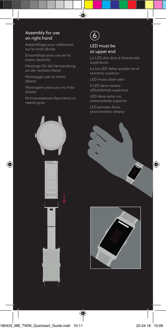 Assembly for useon right handAssemblage pour utilisation sur la main droiteEnsamblaje para uso en la mano derechaMontage für die Verwendung an der rechten HandMontaggio per la mano destraMontagem para uso na mão direitaИспользование браслета на левой рукеLED must be at upper endLa LED doit être à l‘extrémité supérieureLa luz LED debe quedar en el extremo superiorLED muss oben seinIl LED deve essere all‘estremità superioreLED deve estar na extremidade superiorLED должен быть расположен сверху6180425_MB_TWIN_Quickstart_Guide.indd   10-11 25.04.18   10:06