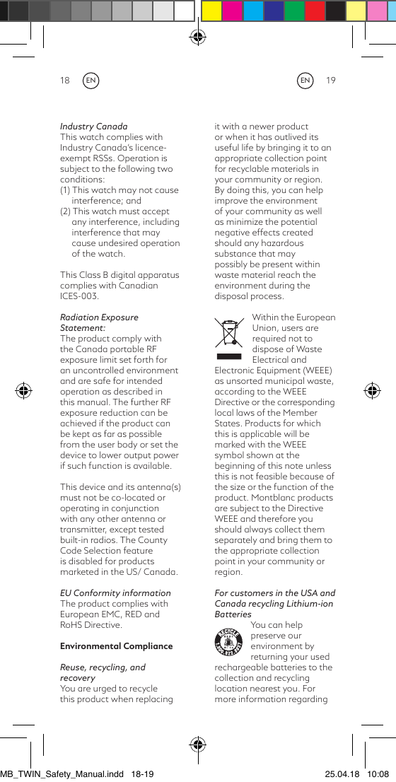 18 19it with a newer product or when it has outlived its useful life by bringing it to an appropriate collection point for recyclable materials in your community or region. By doing this, you can help improve the environment of your community as well as minimize the potential negative effects created should any hazardous substance that may possibly be present within waste material reach the environment during the disposal process.Within the European Union, users are required not to dispose of Waste Electrical and Electronic Equipment (WEEE) as unsorted municipal waste, according to the WEEE Directive or the corresponding local laws of the Member States. Products for which this is applicable will be marked with the WEEE symbol shown at the beginning of this note unless this is not feasible because of the size or the function of the product. Montblanc products are subject to the Directive WEEE and therefore you should always collect them separately and bring them to the appropriate collection point in your community or region.For customers in the USA and Canada recycling Lithium-ion BatteriesYou can help preserve our environment by returning your used rechargeable batteries to the collection and recycling location nearest you. For more information regarding Industry CanadaThis watch complies with Industry Canada’s licence-exempt RSSs. Operation is subject to the following two conditions:(1) This watch may not cause interference; and(2) This watch must accept any interference, including interference that may cause undesired operation of the watch.This Class B digital apparatus complies with Canadian ICES-003.Radiation Exposure Statement:The product comply with the Canada portable RF exposure limit set forth for an uncontrolled environment and are safe for intended operation as described in this manual. The further RF exposure reduction can be achieved if the product can be kept as far as possible from the user body or set the device to lower output power if such function is available. This device and its antenna(s) must not be co-located or operating in conjunction with any other antenna or transmitter, except tested built-in radios. The County Code Selection feature is disabled for products marketed in the US/ Canada.EU Conformity informationThe product complies with European EMC, RED and RoHS Directive.Environmental ComplianceReuse, recycling, and recoveryYou are urged to recycle this product when replacing ENENMB_TWIN_Safety_Manual.indd   18-19 25.04.18   10:08