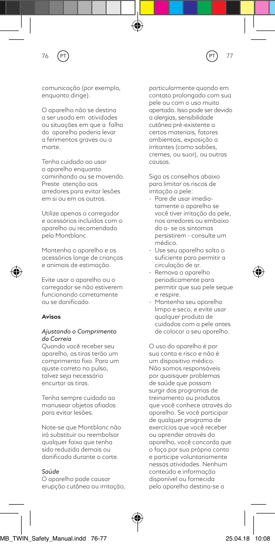 76 77particularmente quando em contato prolongado com suapele ou com o uso muito apertado. Isso pode ser devido a alergias, sensibilidade cutânea pré-existente a certos materiais, fatores ambientais, exposição a irritantes (como sabões, cremes, ou suor), ou outras causas.Siga os conselhos abaixo para limitar os riscos de irritação a pele:-  Pare de usar imedia-tamente o aparelho se você tiver irritação da pele, nos arredores ou embaixo do a- se os sintomas persistirem - consulte um médico. -  Use seu aparelho solto o suﬁciente para permitir a circulação de ar.-  Remova o aparelho periodicamente para permitir que sua pele seque e respire.-  Mantenha seu aparelho limpo e seco, e evite usar qualquer produto de cuidados com a pele antes de colocar o seu aparelho.O uso do aparelho é por sua conta e risco e não é um dispositivo médico. Não somos responsáveis por quaisquer problemas de saúde que possam surgir dos programas de treinamento ou produtos que você conhece através do aparelho. Se você participar de qualquer programa de exercícios que você receber ou aprender através do aparelho, você concorda que o faça por sua própria conta e participe voluntariamente nessas atividades. Nenhum conteúdo e informação disponível ou fornecida pelo aparelho destina-se a comunicação (por exemplo, enquanto dirige).O aparelho não se destina a ser usado em  atividades ou situações em que a  falha  do  aparelho poderia levar a ferimentos graves ou a morte.Tenha cuidado ao usar o aparelho enquanto caminhando ou se movendo.  Preste  atenção aos arredores para evitar lesões em si ou em os outros.Utilize apenas o carregador e acessórios incluídos com o aparelho ou recomendado pela Montblanc.Mantenha o aparelho e os acessórios longe de crianças e animais de estimação.Evite usar o aparelho ou o carregador se não estiverem funcionando corretamente ou se daniﬁcado.AvisosAjustando o Comprimento da CorreiaQuando você receber seu aparelho, as tiras terão um comprimento ﬁxo. Para um ajuste correto no pulso, talvez seja necessário encurtar as tiras.Tenha sempre cuidado ao manusear objetos aﬁados para evitar lesões.Note-se que Montblanc não irá substituir ou reembolsar qualquer faixa que tenha sido reduzida demais ou daniﬁcada durante o corte. SaúdeO aparelho pode causar erupção cutânea ou irritação, PTPTMB_TWIN_Safety_Manual.indd   76-77 25.04.18   10:08