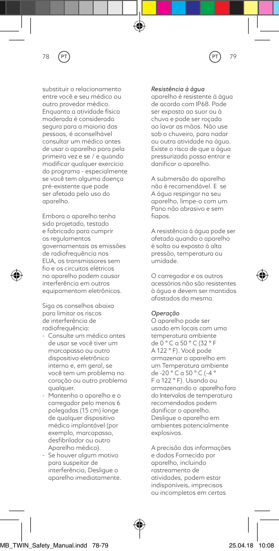 78 79Resistência à águaaparelho é resistente à água de acordo com IP68. Pode ser exposto ao suor ou à chuva e pode ser roçado ao lavar as mãos. Não use sob o chuveiro, para nadar ou outra atividade na água. Existe o risco de que a água pressurizada possa entrar e daniﬁcar o aparelho.A submersão do aparelho não é recomendável. E  se A água respingar no seu aparelho, limpe-o com um Pano não abrasivo e sem ﬁapos.A resistência à água pode ser afetada quando o aparelho é solto ou exposto à alta pressão, temperatura ou umidade.O carregador e os outros acessórios não são resistentes à água e devem ser mantidos afastados da mesma.OperaçãoO aparelho pode ser usado em locais com uma temperatura ambiente de 0 ° C a 50 ° C (32 ° F A 122 ° F). Você pode armazenar o aparelho em um Temperatura ambiente de -20 ° C a 50 ° C (-4 ° F a 122 ° F). Usando ou armazenando o  aparelho fora  do Intervalos de temperatura recomendados podem daniﬁcar o aparelho.Desligue o aparelho em ambientes potencialmente explosivos.A precisão das informações e dados Fornecido por aparelho, incluindo rastreamento de atividades, podem estar indisponíveis, imprecisos ou incompletos em certas substituir o relacionamento entre você e seu médico ou outro provedor médico.Enquanto a atividade física moderada é considerada segura para a maioria das pessoas, é aconselhável consultar um médico antes de usar o aparelho para pela primeira vez e se / e quando modiﬁcar qualquer exercício do programa - especialmente se você tem alguma doença pré-existente que pode ser afetada pelo uso do aparelho.Embora o aparelho tenhasido projetado, testado e fabricado para cumprir os regulamentos governamentais as emissões de radiofrequência nos EUA, os transmissores sem ﬁo e os circuitos elétricos no aparelho podem causar interferência em outros equipamentom eletrônicos.Siga os conselhos abaixo para limitar os riscos de interferência de radiofrequência:-  Consulte um médico antes de usar se você tiver um marcapasso ou outro dispositivo eletrônico interno e, em geral, se você tem um problema no coração ou outro problema qualquer.-  Mantenha o aparelho e o carregador pelo menos 6 polegadas (15 cm) longe de qualquer dispositivo médico implantável (por exemplo, marcapasso, desﬁbrilador ou outro Aparelho médico).-  Se houver algum motivo para suspeitar de interferência, Desligue o aparelho imediatamente.PTPTMB_TWIN_Safety_Manual.indd   78-79 25.04.18   10:08