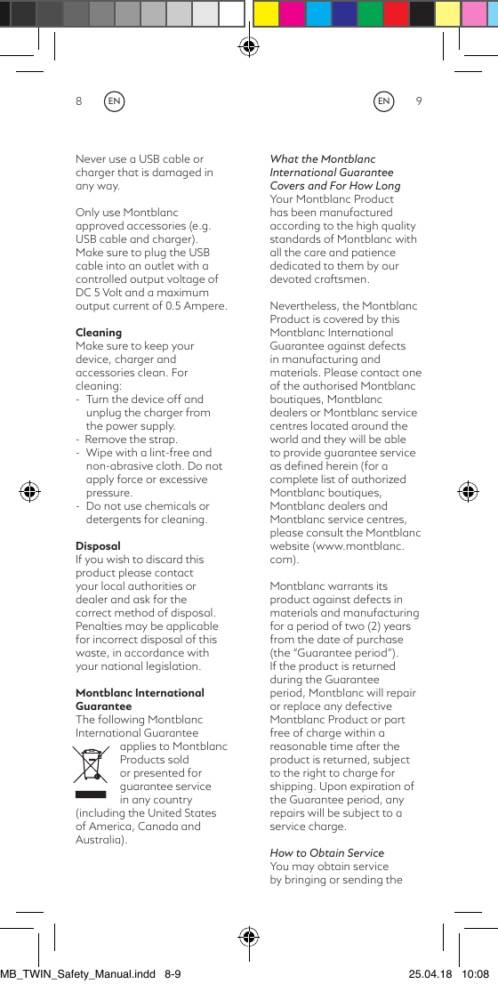 8 9Never use a USB cable or charger that is damaged in any way.Only use Montblanc approved accessories (e.g. USB cable and charger).Make sure to plug the USB cable into an outlet with a controlled output voltage of DC 5 Volt and a maximum output current of 0.5 Ampere.CleaningMake sure to keep your device, charger and accessories clean. For cleaning:-  Turn the device off and unplug the charger from the power supply. -  Remove the strap.-  Wipe with a lint-free and non-abrasive cloth. Do not apply force or excessive pressure.-  Do not use chemicals or detergents for cleaning.DisposalIf you wish to discard this product please contact your local authorities or dealer and ask for the correct method of disposal. Penalties may be applicable for incorrect disposal of this waste, in accordance with your national legislation.Montblanc International GuaranteeThe following Montblanc International Guarantee applies to Montblanc Products sold or presented for guarantee service in any country (including the United States of America, Canada and Australia).What the Montblanc International Guarantee Covers and For How LongYour Montblanc Product has been manufactured according to the high quality standards of Montblanc with all the care and patience dedicated to them by our devoted craftsmen.Nevertheless, the Montblanc Product is covered by this Montblanc International Guarantee against defects in manufacturing and materials. Please contact one of the authorised Montblanc boutiques, Montblanc dealers or Montblanc service centres located around the world and they will be able to provide guarantee service as deﬁned herein (for a complete list of authorized Montblanc boutiques, Montblanc dealers and Montblanc service centres, please consult the Montblanc website (www.montblanc.com).Montblanc warrants its product against defects in materials and manufacturing for a period of two (2) years from the date of purchase (the “Guarantee period”). If the product is returned during the Guarantee period, Montblanc will repair or replace any defective Montblanc Product or part free of charge within a reasonable time after the product is returned, subject to the right to charge for shipping. Upon expiration of the Guarantee period, any repairs will be subject to a service charge.How to Obtain ServiceYou may obtain service by bringing or sending the ENENMB_TWIN_Safety_Manual.indd   8-9 25.04.18   10:08