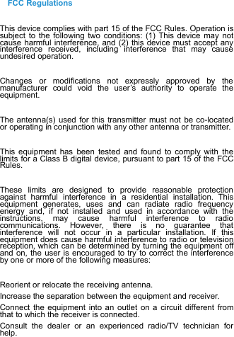 FCC RegulationsThis device complies with part 15 of the FCC Rules. Operation issubject to the following two conditions: (1) This device may notcause harmful interference, and (2) this device must accept anyinterference received, including interference that may causeundesired operation.Changes or modifications not expressly approved by themanufacturer could void the user’s authority to operate theequipment.The antenna(s) used for this transmitter must not be co-locatedor operating in conjunction with any other antenna or transmitter.This equipment has been tested and found to comply with thelimits for a Class B digital device, pursuant to part 15 of the FCCRules.These limits are designed to provide reasonable protectionagainst harmful interference in a residential installation. Thisequipment generates, uses and can radiate radio frequencyenergy and, if not installed and used in accordance with theinstructions, may cause harmful interference to radiocommunications. However, there is no guarantee thatinterference will not occur in a particular installation. If thisequipment does cause harmful interference to radio or televisionreception, which can be determined by turning the equipment offand on, the user is encouraged to try to correct the interferenceby one or more of the following measures:Reorient or relocate the receiving antenna.Increase the separation between the equipment and receiver.Connect the equipment into an outlet on a circuit different fromthat to which the receiver is connected.Consult the dealer or an experienced radio/TV technician forhelp.