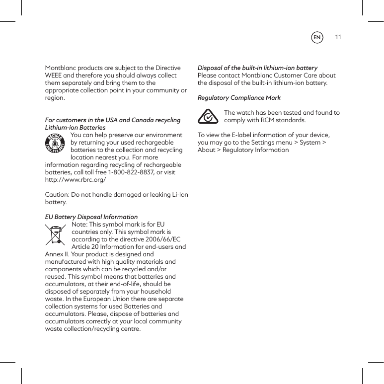 11Montblanc products are subject to the Directive WEEE and therefore you should always collect them separately and bring them to the appropriate collection point in your community or region.For customers in the USA and Canada recycling Lithium-ion BatteriesYou can help preserve our environment by returning your used rechargeable batteries to the collection and recycling location nearest you. For more information regarding recycling of rechargeable batteries, call toll free 1-800-822-8837, or visit http://www.rbrc.org/Caution: Do not handle damaged or leaking Li-Ion battery.EU Battery Disposal InformationNote: This symbol mark is for EU countries only. This symbol mark is according to the directive 2006/66/EC Article 20 Information for end-users and Annex II. Your product is designed and manufactured with high quality materials and components which can be recycled and/or reused. This symbol means that batteries and accumulators, at their end-of-life, should be disposed of separately from your household waste. In the European Union there are separate collection systems for used Batteries and accumulators. Please, dispose of batteries and accumulators correctly at your local community waste collection/recycling centre.Disposal of the built-in lithium-ion batteryPlease contact Montblanc Customer Care about the disposal of the built-in lithium-ion battery.Regulatory Compliance MarkThe watch has been tested and found to comply with RCM standards.To view the E-label information of your device, you may go to the Settings menu > System > About > Regulatory Information EN