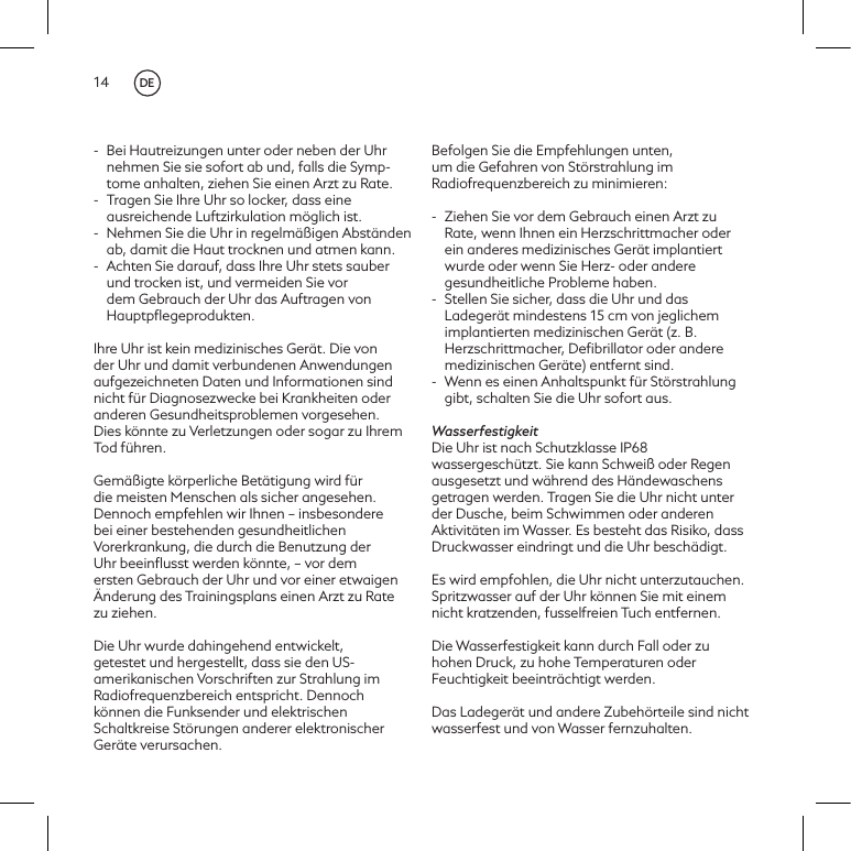 14-  Bei Hautreizungen unter oder neben der Uhr nehmen Sie sie sofort ab und, falls die Symp-tome anhalten, ziehen Sie einen Arzt zu Rate. -  Tragen Sie Ihre Uhr so locker, dass eine ausreichende Luftzirkulation m&ouml;glich ist.-  Nehmen Sie die Uhr in regelm&auml;&szlig;igen Abst&auml;nden ab, damit die Haut trocknen und atmen kann.-  Achten Sie darauf, dass Ihre Uhr stets sauber und trocken ist, und vermeiden Sie vor dem Gebrauch der Uhr das Auftragen von Hauptpﬂegeprodukten.Ihre Uhr ist kein medizinisches Ger&auml;t. Die von der Uhr und damit verbundenen Anwendungen aufgezeichneten Daten und Informationen sind nicht f&uuml;r Diagnosezwecke bei Krankheiten oder anderen Gesundheitsproblemen vorgesehen.  Dies k&ouml;nnte zu Verletzungen oder sogar zu Ihrem Tod f&uuml;hren. Gem&auml;&szlig;igte k&ouml;rperliche Bet&auml;tigung wird f&uuml;r die meisten Menschen als sicher angesehen. Dennoch empfehlen wir Ihnen &ndash; insbesondere bei einer bestehenden gesundheitlichen Vorerkrankung, die durch die Benutzung der Uhr beeinﬂusst werden k&ouml;nnte, &ndash; vor dem ersten Gebrauch der Uhr und vor einer etwaigen &Auml;nderung des Trainingsplans einen Arzt zu Rate zu ziehen.Die Uhr wurde dahingehend entwickelt, getestet und hergestellt, dass sie den US-amerikanischen Vorschriften zur Strahlung im Radiofrequenzbereich entspricht. Dennoch k&ouml;nnen die Funksender und elektrischen Schaltkreise St&ouml;rungen anderer elektronischer Ger&auml;te verursachen.  Befolgen Sie die Empfehlungen unten, um die Gefahren von St&ouml;rstrahlung im Radiofrequenzbereich zu minimieren: -  Ziehen Sie vor dem Gebrauch einen Arzt zu Rate, wenn Ihnen ein Herzschrittmacher oder ein anderes medizinisches Ger&auml;t implantiert wurde oder wenn Sie Herz- oder andere gesundheitliche Probleme haben.-  Stellen Sie sicher, dass die Uhr und das Ladeger&auml;t mindestens 15 cm von jeglichem implantierten medizinischen Ger&auml;t (z. B. Herzschrittmacher, Deﬁbrillator oder andere medizinischen Ger&auml;te) entfernt sind.  -  Wenn es einen Anhaltspunkt f&uuml;r St&ouml;rstrahlung gibt, schalten Sie die Uhr sofort aus. WasserfestigkeitDie Uhr ist nach Schutzklasse IP68 wassergesch&uuml;tzt. Sie kann Schwei&szlig; oder Regen ausgesetzt und w&auml;hrend des H&auml;ndewaschens getragen werden. Tragen Sie die Uhr nicht unter der Dusche, beim Schwimmen oder anderen Aktivit&auml;ten im Wasser. Es besteht das Risiko, dass Druckwasser eindringt und die Uhr besch&auml;digt.Es wird empfohlen, die Uhr nicht unterzutauchen. Spritzwasser auf der Uhr k&ouml;nnen Sie mit einem nicht kratzenden, fusselfreien Tuch entfernen.Die Wasserfestigkeit kann durch Fall oder zu hohen Druck, zu hohe Temperaturen oder Feuchtigkeit beeintr&auml;chtigt werden.Das Ladeger&auml;t und andere Zubeh&ouml;rteile sind nicht wasserfest und von Wasser fernzuhalten.DE