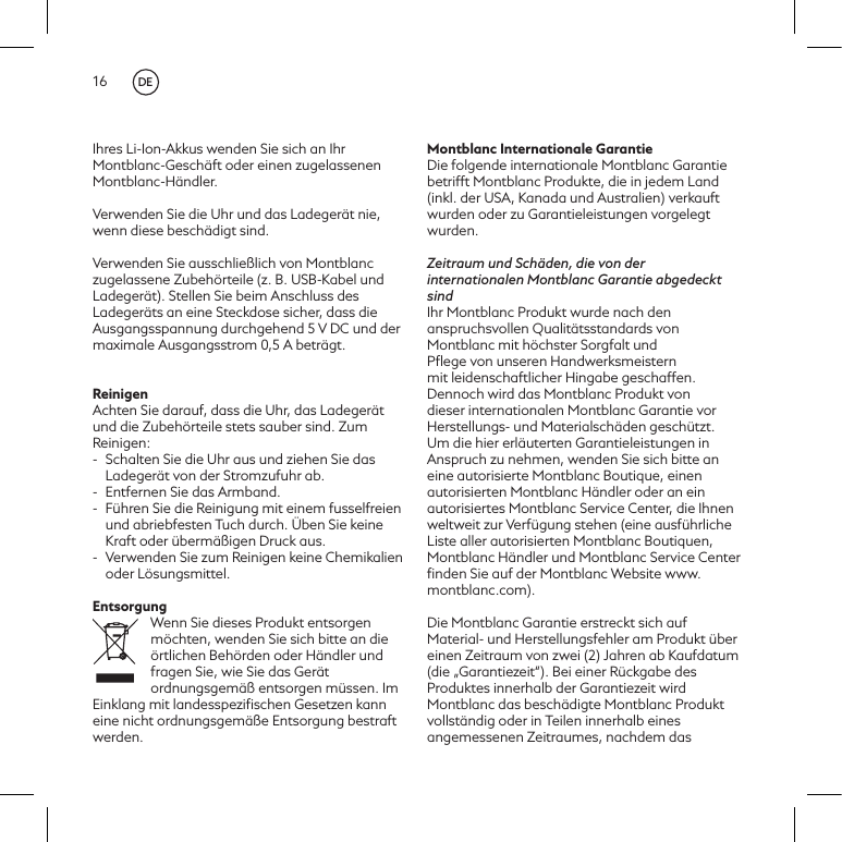 16Ihres Li-Ion-Akkus wenden Sie sich an Ihr Montblanc-Gesch&auml;ft oder einen zugelassenen Montblanc-H&auml;ndler.Verwenden Sie die Uhr und das Ladeger&auml;t nie, wenn diese besch&auml;digt sind.Verwenden Sie ausschlie&szlig;lich von Montblanc zugelassene Zubeh&ouml;rteile (z. B. USB-Kabel und Ladeger&auml;t). Stellen Sie beim Anschluss des Ladeger&auml;ts an eine Steckdose sicher, dass die Ausgangsspannung durchgehend 5 V DC und der maximale Ausgangsstrom 0,5 A betr&auml;gt.ReinigenAchten Sie darauf, dass die Uhr, das Ladeger&auml;t und die Zubeh&ouml;rteile stets sauber sind. Zum Reinigen:-  Schalten Sie die Uhr aus und ziehen Sie das Ladeger&auml;t von der Stromzufuhr ab.-  Entfernen Sie das Armband. -  F&uuml;hren Sie die Reinigung mit einem fusselfreien und abriebfesten Tuch durch. &Uuml;ben Sie keine Kraft oder &uuml;berm&auml;&szlig;igen Druck aus.-  Verwenden Sie zum Reinigen keine Chemikalien oder L&ouml;sungsmittel.EntsorgungWenn Sie dieses Produkt entsorgen m&ouml;chten, wenden Sie sich bitte an die &ouml;rtlichen Beh&ouml;rden oder H&auml;ndler und fragen Sie, wie Sie das Ger&auml;t ordnungsgem&auml;&szlig; entsorgen m&uuml;ssen. Im Einklang mit landesspeziﬁschen Gesetzen kann eine nicht ordnungsgem&auml;&szlig;e Entsorgung bestraft werden.Montblanc Internationale GarantieDie folgende internationale Montblanc Garantie betrifft Montblanc Produkte, die in jedem Land (inkl. der USA, Kanada und Australien) verkauft wurden oder zu Garantieleistungen vorgelegt wurden. Zeitraum und Sch&auml;den, die von der internationalen Montblanc Garantie abgedeckt sindIhr Montblanc Produkt wurde nach den anspruchsvollen Qualit&auml;tsstandards von Montblanc mit h&ouml;chster Sorgfalt und Pﬂege von unseren Handwerksmeistern mit leidenschaftlicher Hingabe geschaffen. Dennoch wird das Montblanc Produkt von dieser internationalen Montblanc Garantie vor Herstellungs- und Materialsch&auml;den gesch&uuml;tzt. Um die hier erl&auml;uterten Garantieleistungen in Anspruch zu nehmen, wenden Sie sich bitte an eine autorisierte Montblanc Boutique, einen autorisierten Montblanc H&auml;ndler oder an ein autorisiertes Montblanc Service Center, die Ihnen weltweit zur Verf&uuml;gung stehen (eine ausf&uuml;hrliche Liste aller autorisierten Montblanc Boutiquen, Montblanc H&auml;ndler und Montblanc Service Center ﬁnden Sie auf der Montblanc Website www.montblanc.com).Die Montblanc Garantie erstreckt sich auf Material- und Herstellungsfehler am Produkt &uuml;ber einen Zeitraum von zwei (2) Jahren ab Kaufdatum (die &bdquo;Garantiezeit&ldquo;). Bei einer R&uuml;ckgabe des Produktes innerhalb der Garantiezeit wird Montblanc das besch&auml;digte Montblanc Produkt vollst&auml;ndig oder in Teilen innerhalb eines angemessenen Zeitraumes, nachdem das DE