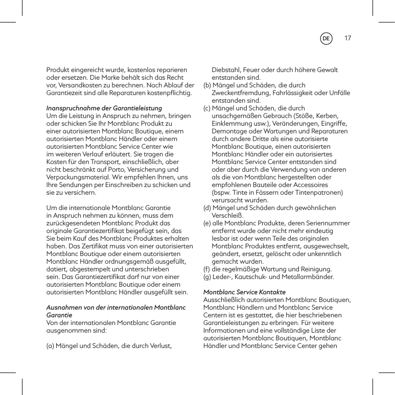 17Produkt eingereicht wurde, kostenlos reparieren oder ersetzen. Die Marke beh&auml;lt sich das Recht vor, Versandkosten zu berechnen. Nach Ablauf der Garantiezeit sind alle Reparaturen kostenpﬂichtig.Inanspruchnahme der GarantieleistungUm die Leistung in Anspruch zu nehmen, bringen oder schicken Sie Ihr Montblanc Produkt zu einer autorisierten Montblanc Boutique, einem autorisierten Montblanc H&auml;ndler oder einem autorisierten Montblanc Service Center wie im weiteren Verlauf erl&auml;utert. Sie tragen die Kosten f&uuml;r den Transport, einschlie&szlig;lich, aber nicht beschr&auml;nkt auf Porto, Versicherung und Verpackungsmaterial. Wir empfehlen Ihnen, uns Ihre Sendungen per Einschreiben zu schicken und sie zu versichern. Um die internationale Montblanc Garantie in Anspruch nehmen zu k&ouml;nnen, muss dem zur&uuml;ckgesendeten Montblanc Produkt das originale Garantiezertiﬁkat beigef&uuml;gt sein, das Sie beim Kauf des Montblanc Produktes erhalten  haben. Das Zertiﬁkat muss von einer autorisierten Montblanc Boutique oder einem autorisierten Montblanc H&auml;ndler ordnungsgem&auml;&szlig; ausgef&uuml;llt, datiert, abgestempelt und unterschrieben sein. Das Garantiezertiﬁkat darf nur von einer autorisierten Montblanc Boutique oder einem autorisierten Montblanc H&auml;ndler ausgef&uuml;llt sein.Ausnahmen von der internationalen Montblanc GarantieVon der internationalen Montblanc Garantie ausgenommen sind:(a) M&auml;ngel und Sch&auml;den, die durch Verlust, Diebstahl, Feuer oder durch h&ouml;here Gewalt entstanden sind.(b) M&auml;ngel und Sch&auml;den, die durch Zweckentfremdung, Fahrl&auml;ssigkeit oder Unf&auml;lle entstanden sind.(c) M&auml;ngel und Sch&auml;den, die durch unsachgem&auml;&szlig;en Gebrauch (St&ouml;&szlig;e, Kerben, Einklemmung usw.), Ver&auml;nderungen, Eingriffe, Demontage oder Wartungen und Reparaturen durch andere Dritte als eine autorisierte Montblanc Boutique, einen autorisierten Montblanc H&auml;ndler oder ein autorisiertes Montblanc Service Center entstanden sind oder aber durch die Verwendung von anderen als die von Montblanc hergestellten oder empfohlenen Bauteile oder Accessoires (bspw. Tinte in F&auml;ssern oder Tintenpatronen) verursacht wurden.(d) M&auml;ngel und Sch&auml;den durch gew&ouml;hnlichen Verschlei&szlig;.(e) alle Montblanc Produkte, deren Seriennummer entfernt wurde oder nicht mehr eindeutig lesbar ist oder wenn Teile des originalen Montblanc Produktes entfernt, ausgewechselt, ge&auml;ndert, ersetzt, gel&ouml;scht oder unkenntlich gemacht wurden.(f)  die regelm&auml;&szlig;ige Wartung und Reinigung.(g) Leder-, Kautschuk- und Metallarmb&auml;nder.Montblanc Service KontakteAusschlie&szlig;lich autorisierten Montblanc Boutiquen, Montblanc H&auml;ndlern und Montblanc Service Centern ist es gestattet, die hier beschriebenen Garantieleistungen zu erbringen. F&uuml;r weitere Informationen und eine vollst&auml;ndige Liste der autorisierten Montblanc Boutiquen, Montblanc H&auml;ndler und Montblanc Service Center gehen DE