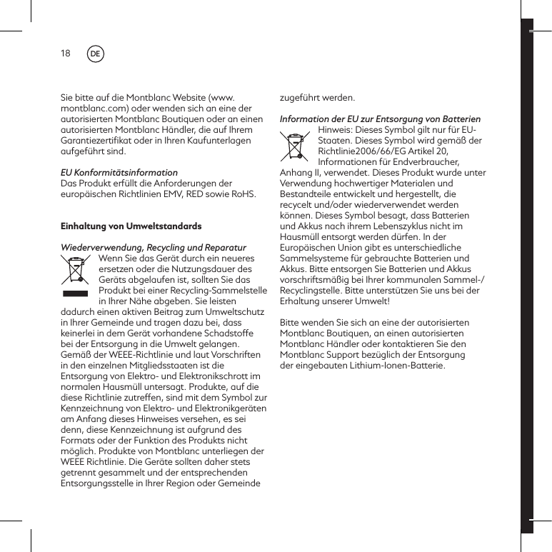 18Sie bitte auf die Montblanc Website (www.montblanc.com) oder wenden sich an eine der autorisierten Montblanc Boutiquen oder an einen autorisierten Montblanc H&auml;ndler, die auf Ihrem Garantiezertiﬁkat oder in Ihren Kaufunterlagen aufgef&uuml;hrt sind.EU Konformit&auml;tsinformationDas Produkt erf&uuml;llt die Anforderungen der europ&auml;ischen Richtlinien EMV, RED sowie RoHS.Einhaltung von UmweltstandardsWiederverwendung, Recycling und ReparaturWenn Sie das Ger&auml;t durch ein neueres ersetzen oder die Nutzungsdauer des Ger&auml;ts abgelaufen ist, sollten Sie das Produkt bei einer Recycling-Sammelstelle in Ihrer N&auml;he abgeben. Sie leisten dadurch einen aktiven Beitrag zum Umweltschutz in Ihrer Gemeinde und tragen dazu bei, dass keinerlei in dem Ger&auml;t vorhandene Schadstoffe bei der Entsorgung in die Umwelt gelangen. Gem&auml;&szlig; der WEEE-Richtlinie und laut Vorschriften in den einzelnen Mitgliedsstaaten ist die Entsorgung von Elektro- und Elektronikschrott im normalen Hausm&uuml;ll untersagt. Produkte, auf die diese Richtlinie zutreffen, sind mit dem Symbol zur Kennzeichnung von Elektro- und Elektronikger&auml;ten am Anfang dieses Hinweises versehen, es sei denn, diese Kennzeichnung ist aufgrund des Formats oder der Funktion des Produkts nicht m&ouml;glich. Produkte von Montblanc unterliegen der WEEE Richtlinie. Die Ger&auml;te sollten daher stets getrennt gesammelt und der entsprechenden Entsorgungsstelle in Ihrer Region oder Gemeinde zugef&uuml;hrt werden.Information der EU zur Entsorgung von BatterienHinweis: Dieses Symbol gilt nur f&uuml;r EU-Staaten. Dieses Symbol wird gem&auml;&szlig; der Richtlinie2006/66/EG Artikel 20, Informationen f&uuml;r Endverbraucher, Anhang II, verwendet. Dieses Produkt wurde unter Verwendung hochwertiger Materialen und Bestandteile entwickelt und hergestellt, die recycelt und/oder wiederverwendet werden k&ouml;nnen. Dieses Symbol besagt, dass Batterien und Akkus nach ihrem Lebenszyklus nicht im Hausm&uuml;ll entsorgt werden d&uuml;rfen. In der Europ&auml;ischen Union gibt es unterschiedliche Sammelsysteme f&uuml;r gebrauchte Batterien und Akkus. Bitte entsorgen Sie Batterien und Akkus vorschriftsm&auml;&szlig;ig bei Ihrer kommunalen Sammel-/Recyclingstelle. Bitte unterst&uuml;tzen Sie uns bei der Erhaltung unserer Umwelt!Bitte wenden Sie sich an eine der autorisierten Montblanc Boutiquen, an einen autorisierten Montblanc H&auml;ndler oder kontaktieren Sie den Montblanc Support bez&uuml;glich der Entsorgungder eingebauten Lithium-Ionen-Batterie.DE