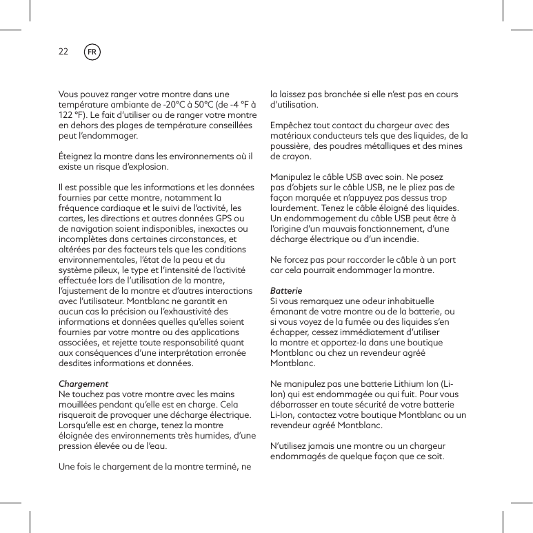 22Vous pouvez ranger votre montre dans une temp&eacute;rature ambiante de -20&deg;C &agrave; 50&deg;C (de -4 &deg;F &agrave; 122 &deg;F). Le fait d&rsquo;utiliser ou de ranger votre montre en dehors des plages de temp&eacute;rature conseill&eacute;es peut l&rsquo;endommager.&Eacute;teignez la montre dans les environnements o&ugrave; il existe un risque d&rsquo;explosion.Il est possible que les informations et les donn&eacute;es fournies par cette montre, notamment la fr&eacute;quence cardiaque et le suivi de l&rsquo;activit&eacute;, les cartes, les directions et autres donn&eacute;es GPS ou de navigation soient indisponibles, inexactes ou incompl&egrave;tes dans certaines circonstances, et alt&eacute;r&eacute;es par des facteurs tels que les conditions environnementales, l&rsquo;&eacute;tat de la peau et du syst&egrave;me pileux, le type et l&rsquo;intensit&eacute; de l&rsquo;activit&eacute; effectu&eacute;e lors de l&rsquo;utilisation de la montre, l&rsquo;ajustement de la montre et d&rsquo;autres interactions avec l&rsquo;utilisateur. Montblanc ne garantit en aucun cas la pr&eacute;cision ou l&rsquo;exhaustivit&eacute; des informations et donn&eacute;es quelles qu&rsquo;elles soient fournies par votre montre ou des applications associ&eacute;es, et rejette toute responsabilit&eacute; quant aux cons&eacute;quences d&rsquo;une interpr&eacute;tation erron&eacute;e desdites informations et donn&eacute;es. ChargementNe touchez pas votre montre avec les mains mouill&eacute;es pendant qu&rsquo;elle est en charge. Cela risquerait de provoquer une d&eacute;charge &eacute;lectrique. Lorsqu&rsquo;elle est en charge, tenez la montre &eacute;loign&eacute;e des environnements tr&egrave;s humides, d&rsquo;une pression &eacute;lev&eacute;e ou de l&rsquo;eau. Une fois le chargement de la montre termin&eacute;, ne la laissez pas branch&eacute;e si elle n&rsquo;est pas en cours d&rsquo;utilisation. Emp&ecirc;chez tout contact du chargeur avec des mat&eacute;riaux conducteurs tels que des liquides, de la poussi&egrave;re, des poudres m&eacute;talliques et des mines de crayon.Manipulez le c&acirc;ble USB avec soin. Ne posez pas d&rsquo;objets sur le c&acirc;ble USB, ne le pliez pas de fa&ccedil;on marqu&eacute;e et n&rsquo;appuyez pas dessus trop lourdement. Tenez le c&acirc;ble &eacute;loign&eacute; des liquides. Un endommagement du c&acirc;ble USB peut &ecirc;tre &agrave; l&rsquo;origine d&rsquo;un mauvais fonctionnement, d&rsquo;une d&eacute;charge &eacute;lectrique ou d&rsquo;un incendie.Ne forcez pas pour raccorder le c&acirc;ble &agrave; un port car cela pourrait endommager la montre. BatterieSi vous remarquez une odeur inhabituelle &eacute;manant de votre montre ou de la batterie, ou si vous voyez de la fum&eacute;e ou des liquides s&rsquo;en &eacute;chapper, cessez imm&eacute;diatement d&rsquo;utiliser la montre et apportez-la dans une boutique Montblanc ou chez un revendeur agr&eacute;&eacute; Montblanc. Ne manipulez pas une batterie Lithium Ion (Li-Ion) qui est endommag&eacute;e ou qui fuit. Pour vous d&eacute;barrasser en toute s&eacute;curit&eacute; de votre batterie Li-Ion, contactez votre boutique Montblanc ou un revendeur agr&eacute;&eacute; Montblanc.N&rsquo;utilisez jamais une montre ou un chargeur endommag&eacute;s de quelque fa&ccedil;on que ce soit. FR