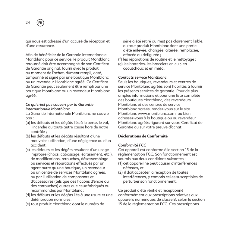 24qui nous est adress&eacute; d&rsquo;un accus&eacute; de r&eacute;ception et d&rsquo;une assurance.Aﬁn de b&eacute;n&eacute;ﬁcier de la Garantie Internationale Montblanc pour ce service, le produit Montblanc retourn&eacute; doit &ecirc;tre accompagn&eacute; de son Certiﬁcat de Garantie original, fourni avec le produit au moment de l&rsquo;achat, d&ucirc;ment rempli, dat&eacute;, tamponn&eacute; et sign&eacute; par une boutique Montblanc ou un revendeur Montblanc agr&eacute;&eacute;. Ce Certiﬁcat de Garantie peut seulement &ecirc;tre rempli par une boutique Montblanc ou un revendeur Montblanc agr&eacute;&eacute;.Ce qui n&rsquo;est pas couvert par la Garantie Internationale MontblancLa Garantie Internationale Montblanc ne couvre pas :(a) les d&eacute;fauts et les d&eacute;g&acirc;ts li&eacute;s &agrave; la perte, le vol, l&rsquo;incendie ou toute autre cause hors de notre contr&ocirc;le ;(b) les d&eacute;fauts et les d&eacute;g&acirc;ts r&eacute;sultant d&rsquo;une mauvaise utilisation, d&rsquo;une n&eacute;gligence ou d&rsquo;un accident ;(c) les d&eacute;fauts et les d&eacute;g&acirc;ts r&eacute;sultant d&rsquo;un usage impropre (chocs, cabossage, &eacute;crasement, etc.), de modiﬁcations, retouches, d&eacute;sassemblage ou services et r&eacute;parations effectu&eacute;s par un agent autre qu&rsquo;une boutique, un revendeur ou un centre de services Montblanc agr&eacute;&eacute;s, ou par l&rsquo;utilisation de composants et d&rsquo;accessoires (tels que des ﬂacons d&rsquo;encre ou des cartouches) autres que ceux fabriqu&eacute;s ou recommand&eacute;s par Montblanc ;(d) les d&eacute;fauts et les d&eacute;g&acirc;ts li&eacute;s &agrave; une usure et une d&eacute;t&eacute;rioration normales ;(e) tout produit Montblanc dont le num&eacute;ro de s&eacute;rie a &eacute;t&eacute; retir&eacute; ou n&rsquo;est pas clairement lisible, ou tout produit Montblanc dont une partie a &eacute;t&eacute; enlev&eacute;e, chang&eacute;e, alt&eacute;r&eacute;e, remplac&eacute;e, effac&eacute;e ou d&eacute;ﬁgur&eacute;e ;(f)  les r&eacute;parations de routine et le nettoyage ;(g) les batteries, les bracelets en cuir, en caoutchouc et en m&eacute;tal.Contacts service MontblancSeuls les boutiques, revendeurs et centres de service Montblanc agr&eacute;&eacute;s sont habilit&eacute;s &agrave; fournir les pr&eacute;sents services de garantie. Pour de plus amples informations et pour une liste compl&egrave;te des boutiques Montblanc, des revendeurs Montblanc et des centres de serviceMontblanc agr&eacute;&eacute;s, rendez-vous sur le site Montblanc www.montblanc.com, ou bien adressez-vous &agrave; la boutique ou au revendeur Montblanc agr&eacute;&eacute;s ﬁgurant sur votre Certiﬁcat de Garantie ou sur votre preuve d&rsquo;achat.D&eacute;clarations de Conformit&eacute;Conformit&eacute; FCCCet appareil est conforme &agrave; la section 15 de la r&eacute;glementation FCC. Son fonctionnement est soumis aux deux conditions suivantes : (1) cet appareil ne peut causer d&rsquo;interf&eacute;rences n&eacute;fastes, et (2)  il doit accepter la r&eacute;ception de toutes interf&eacute;rences, y compris celles susceptibles de perturber son fonctionnement. Ce produit a &eacute;t&eacute; v&eacute;riﬁ&eacute; et r&eacute;ceptionn&eacute; conform&eacute;ment aux prescriptions relatives aux appareils num&eacute;riques de classe B, selon la section 15 de la r&eacute;glementation FCC. Ces prescriptions FR