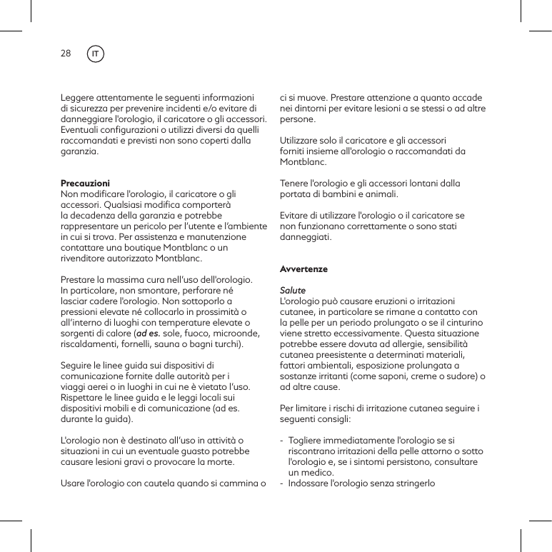 28Leggere attentamente le seguenti informazioni di sicurezza per prevenire incidenti e/o evitare di danneggiare l'orologio, il caricatore o gli accessori. Eventuali conﬁgurazioni o utilizzi diversi da quelli raccomandati e previsti non sono coperti dalla garanzia. PrecauzioniNon modiﬁcare l'orologio, il caricatore o gli accessori. Qualsiasi modiﬁca comporter&agrave; la decadenza della garanzia e potrebbe rappresentare un pericolo per l&rsquo;utente e l&rsquo;ambiente in cui si trova. Per assistenza e manutenzione contattare una boutique Montblanc o un rivenditore autorizzato Montblanc.Prestare la massima cura nell&rsquo;uso dell'orologio. In particolare, non smontare, perforare n&eacute; lasciar cadere l'orologio. Non sottoporlo a pressioni elevate n&eacute; collocarlo in prossimit&agrave; o all&rsquo;interno di luoghi con temperature elevate o sorgenti di calore (ad es. sole, fuoco, microonde, riscaldamenti, fornelli, sauna o bagni turchi).  Seguire le linee guida sui dispositivi di comunicazione fornite dalle autorit&agrave; per i viaggi aerei o in luoghi in cui ne &egrave; vietato l&rsquo;uso. Rispettare le linee guida e le leggi locali sui dispositivi mobili e di comunicazione (ad es. durante la guida). L'orologio non &egrave; destinato all&rsquo;uso in attivit&agrave; o situazioni in cui un eventuale guasto potrebbe causare lesioni gravi o provocare la morte. Usare l'orologio con cautela quando si cammina o ci si muove. Prestare attenzione a quanto accade nei dintorni per evitare lesioni a se stessi o ad altre persone.Utilizzare solo il caricatore e gli accessori forniti insieme all'orologio o raccomandati da Montblanc.Tenere l'orologio e gli accessori lontani dalla portata di bambini e animali.Evitare di utilizzare l'orologio o il caricatore se non funzionano correttamente o sono stati danneggiati.AvvertenzeSaluteL'orologio pu&ograve; causare eruzioni o irritazioni cutanee, in particolare se rimane a contatto con la pelle per un periodo prolungato o se il cinturino viene stretto eccessivamente. Questa situazione potrebbe essere dovuta ad allergie, sensibilit&agrave; cutanea preesistente a determinati materiali, fattori ambientali, esposizione prolungata a sostanze irritanti (come saponi, creme o sudore) o ad altre cause. Per limitare i rischi di irritazione cutanea seguire i seguenti consigli:-  Togliere immediatamente l'orologio se si riscontrano irritazioni della pelle attorno o sotto l'orologio e, se i sintomi persistono, consultare un medico.-  Indossare l'orologio senza stringerlo IT