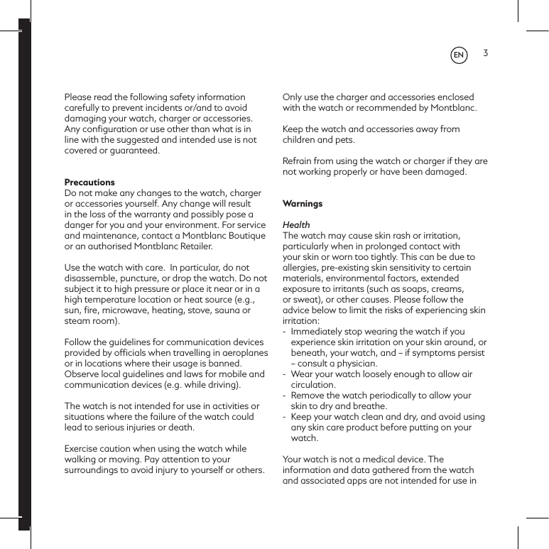 3Please read the following safety information carefully to prevent incidents or/and to avoid damaging your watch, charger or accessories. Any conﬁguration or use other than what is in line with the suggested and intended use is not covered or guaranteed.PrecautionsDo not make any changes to the watch, charger or accessories yourself. Any change will result in the loss of the warranty and possibly pose a danger for you and your environment. For service and maintenance, contact a Montblanc Boutique or an authorised Montblanc Retailer.Use the watch with care.  In particular, do not disassemble, puncture, or drop the watch. Do not subject it to high pressure or place it near or in a high temperature location or heat source (e.g., sun, ﬁre, microwave, heating, stove, sauna or steam room).  Follow the guidelines for communication devices provided by ofﬁcials when travelling in aeroplanes or in locations where their usage is banned. Observe local guidelines and laws for mobile and communication devices (e.g. while driving). The watch is not intended for use in activities or situations where the failure of the watch could lead to serious injuries or death. Exercise caution when using the watch while walking or moving. Pay attention to your surroundings to avoid injury to yourself or others.Only use the charger and accessories enclosed with the watch or recommended by Montblanc.Keep the watch and accessories away from children and pets.Refrain from using the watch or charger if they are not working properly or have been damaged.WarningsHealthThe watch may cause skin rash or irritation, particularly when in prolonged contact with your skin or worn too tightly. This can be due to allergies, pre-existing skin sensitivity to certain materials, environmental factors, extended exposure to irritants (such as soaps, creams, or sweat), or other causes. Please follow the advice below to limit the risks of experiencing skin irritation:-  Immediately stop wearing the watch if you experience skin irritation on your skin around, or beneath, your watch, and &ndash; if symptoms persist &ndash; consult a physician. -  Wear your watch loosely enough to allow air circulation.-  Remove the watch periodically to allow your skin to dry and breathe.-  Keep your watch clean and dry, and avoid using any skin care product before putting on your watch.Your watch is not a medical device. The information and data gathered from the watch and associated apps are not intended for use in EN