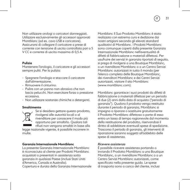 31Non utilizzare orologi o caricatori danneggiati. Utilizzare esclusivamente gli accessori approvati Montblanc (ad es. cavo USB e caricatore). Assicurarsi di collegare il caricatore a prese di corrente con tensione di uscita controllata pari a 5 V CC e corrente di uscita massima di 0,5 A.PuliziaMantenere l&rsquo;orologio, il caricatore e gli accessori sempre puliti. Per la pulizia:-  Spegnere l&rsquo;orologio e staccare il caricatore dall&rsquo;alimentazione.-  Rimuovere il cinturino. -  Pulire con un panno non abrasivo che non lascia pelucchi. Non esercitare forza o pressione eccessiva.-  Non utilizzare sostanze chimiche o detergenti.SmaltimentoSe si desidera gettare questo prodotto, rivolgersi alle autorit&agrave; locali o al rivenditore per conoscere il modo pi&ugrave; opportuno per smaltirlo. Qualora tali riﬁuti non vengano smaltiti in base alla legge nazionale vigente, &egrave; possibile incorrere in multe.Garanzia Internazionale MontblancLa presente Garanzia Internazionale Montblanc &egrave; riconosciuta al cliente per Prodotti Montblanc acquistati o presentati in assistenza sotto garanzia in qualsiasi Paese (inclusi Stati Uniti d&rsquo;America, Canada e Australia).Copertura e durata della Garanzia Internazionale Montblanc Il Suo Prodotto Montblanc &egrave; stato realizzato con estrema cura e dedizione dai nostri artigiani secondo gli elevati standard qualitativi di Montblanc. I Prodotti Montblanc sono comunque coperti dalla presente Garanzia Internazionale Montblanc nell&rsquo;eventualit&agrave; di difetti di fabbricazione o materiali difettosi. Per usufruire dei servizi in garanzia riportati di seguito, si prega di rivolgersi a una Boutique Montblanc, a un rivenditore Montblanc o a un Centro Servizi Montblanc autorizzati in tutto il mondo (per l&rsquo;elenco completo delle Boutique Montblanc, dei rivenditori Montblanc e dei Centri Servizi autorizzati, visitare il sito Montblanc  (www.montblanc.com).Montblanc garantisce i suoi prodotti da difetti di fabbricazione o materiali difettosi per un periodo di due (2) anni dalla data di acquisto (&ldquo;periodo di garanzia&rdquo;). Qualora il prodotto venga restituito durante il periodo di garanzia, Montblanc si impegna a riparare o sostituire gratuitamente il Prodotto Montblanc difettoso o parte di esso entro un lasso di tempo ragionevole dal momento della restituzione del prodotto, riservandosi il diritto di addebitare eventuali spese di spedizione. Trascorso il periodo di garanzia, gli interventi di riparazione saranno soggetti all&rsquo;addebito delle spese di assistenza.Ricevere assistenza&Egrave; possibile ricevere assistenza portando o inviando il Prodotto Montblanc a una Boutique Montblanc, a un rivenditore Montblanc o a un Centro Servizi Montblanc autorizzati, come speciﬁcato nella presente guida. Le spese di trasporto sono a carico del cliente, inclusi IT