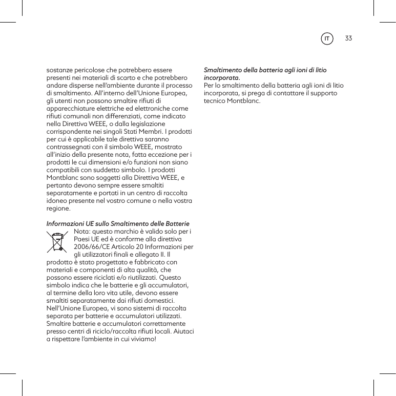 33sostanze pericolose che potrebbero essere presenti nei materiali di scarto e che potrebbero andare disperse nell&rsquo;ambiente durante il processo di smaltimento. All&rsquo;interno dell&rsquo;Unione Europea, gli utenti non possono smaltire riﬁuti di apparecchiature elettriche ed elettroniche come riﬁuti comunali non differenziati, come indicato nella Direttiva WEEE, o dalla legislazione corrispondente nei singoli Stati Membri. I prodotti per cui &egrave; applicabile tale direttiva saranno contrassegnati con il simbolo WEEE, mostrato all&rsquo;inizio della presente nota, fatta eccezione per i prodotti le cui dimensioni e/o funzioni non siano compatibili con suddetto simbolo. I prodotti Montblanc sono soggetti alla Direttiva WEEE, e pertanto devono sempre essere smaltiti separatamente e portati in un centro di raccolta idoneo presente nel vostro comune o nella vostra regione.Informazioni UE sullo Smaltimento delle BatterieNota: questo marchio &egrave; valido solo per i Paesi UE ed &egrave; conforme alla direttiva 2006/66/CE Articolo 20 Informazioni per gli utilizzatori ﬁnali e allegato II. Il prodotto &egrave; stato progettato e fabbricato con materiali e componenti di alta qualit&agrave;, che possono essere riciclati e/o riutilizzati. Questo simbolo indica che le batterie e gli accumulatori, al termine della loro vita utile, devono essere smaltiti separatamente dai riﬁuti domestici. Nell&rsquo;Unione Europea, vi sono sistemi di raccolta separata per batterie e accumulatori utilizzati. Smaltire batterie e accumulatori correttamente presso centri di riciclo/raccolta riﬁuti locali. Aiutaci a rispettare l&rsquo;ambiente in cui viviamo! Smaltimento della batteria agli ioni di litio incorporata. Per lo smaltimento della batteria agli ioni di litio incorporata, si prega di contattare il supporto tecnico Montblanc.IT