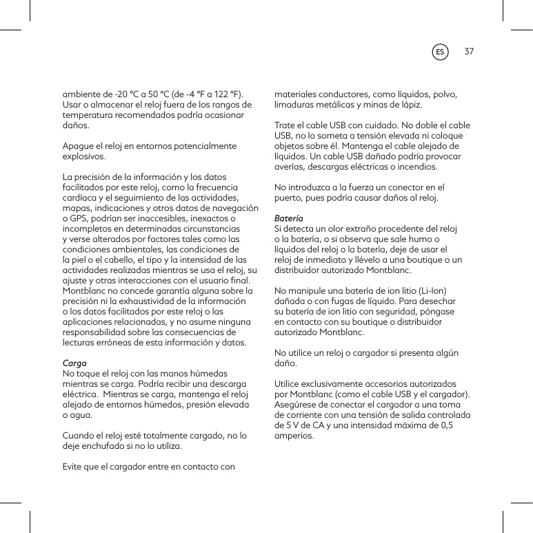 37ambiente de -20 &deg;C a 50 &deg;C (de -4 &deg;F a 122 &deg;F). Usar o almacenar el reloj fuera de los rangos de temperatura recomendados podr&iacute;a ocasionar da&ntilde;os.Apague el reloj en entornos potencialmente explosivos.La precisi&oacute;n de la informaci&oacute;n y los datos facilitados por este reloj, como la frecuencia card&iacute;aca y el seguimiento de las actividades, mapas, indicaciones y otros datos de navegaci&oacute;n o GPS, podr&iacute;an ser inaccesibles, inexactos o incompletos en determinadas circunstancias y verse alterados por factores tales como las condiciones ambientales, las condiciones de la piel o el cabello, el tipo y la intensidad de las actividades realizadas mientras se usa el reloj, su ajuste y otras interacciones con el usuario ﬁnal. Montblanc no concede garant&iacute;a alguna sobre la precisi&oacute;n ni la exhaustividad de la informaci&oacute;n o los datos facilitados por este reloj o las aplicaciones relacionadas, y no asume ninguna responsabilidad sobre las consecuencias de lecturas err&oacute;neas de esta informaci&oacute;n y datos. CargaNo toque el reloj con las manos h&uacute;medas mientras se carga. Podr&iacute;a recibir una descarga el&eacute;ctrica. Mientras se carga, mantenga el reloj alejado de entornos h&uacute;medos, presi&oacute;n elevada o agua. Cuando el reloj est&eacute; totalmente cargado, no lo deje enchufado si no lo utiliza. Evite que el cargador entre en contacto con materiales conductores, como l&iacute;quidos, polvo, limaduras met&aacute;licas y minas de l&aacute;piz.Trate el cable USB con cuidado. No doble el cable USB, no lo someta a tensi&oacute;n elevada ni coloque objetos sobre &eacute;l. Mantenga el cable alejado de l&iacute;quidos. Un cable USB da&ntilde;ado podr&iacute;a provocar aver&iacute;as, descargas el&eacute;ctricas o incendios.No introduzca a la fuerza un conector en el puerto, pues podr&iacute;a causar da&ntilde;os al reloj. Bater&iacute;aSi detecta un olor extra&ntilde;o procedente del reloj o la bater&iacute;a, o si observa que sale humo o l&iacute;quidos del reloj o la bater&iacute;a, deje de usar el reloj de inmediato y ll&eacute;velo a una boutique o un distribuidor autorizado Montblanc. No manipule una bater&iacute;a de ion litio (Li-Ion) da&ntilde;ada o con fugas de l&iacute;quido. Para desechar su bater&iacute;a de ion litio con seguridad, p&oacute;ngase en contacto con su boutique o distribuidor autorizado Montblanc.No utilice un reloj o cargador si presenta alg&uacute;n da&ntilde;o. Utilice exclusivamente accesorios autorizados por Montblanc (como el cable USB y el cargador). Aseg&uacute;rese de conectar el cargador a una toma de corriente con una tensi&oacute;n de salida controlada de 5 V de CA y una intensidad m&aacute;xima de 0,5 amperios.ES