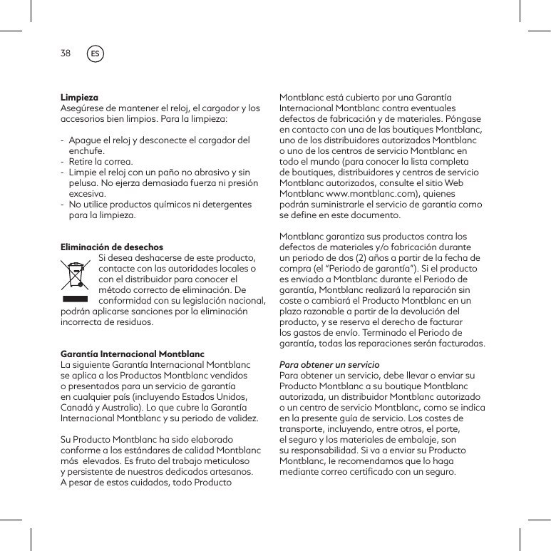 38LimpiezaAseg&uacute;rese de mantener el reloj, el cargador y los accesorios bien limpios. Para la limpieza:-  Apague el reloj y desconecte el cargador del enchufe.-  Retire la correa. -  Limpie el reloj con un pa&ntilde;o no abrasivo y sin pelusa. No ejerza demasiada fuerza ni presi&oacute;n excesiva.-  No utilice productos qu&iacute;micos ni detergentes para la limpieza.Eliminaci&oacute;n de desechosSi desea deshacerse de este producto, contacte con las autoridades locales o con el distribuidor para conocer el m&eacute;todo correcto de eliminaci&oacute;n. De conformidad con su legislaci&oacute;n nacional, podr&aacute;n aplicarse sanciones por la eliminaci&oacute;n incorrecta de residuos.Garant&iacute;a Internacional MontblancLa siguiente Garant&iacute;a Internacional Montblanc se aplica a los Productos Montblanc vendidos o presentados para un servicio de garant&iacute;a en cualquier pa&iacute;s (incluyendo Estados Unidos, Canad&aacute; y Australia). Lo que cubre la Garant&iacute;a Internacional Montblanc y su periodo de validez.Su Producto Montblanc ha sido elaborado conforme a los est&aacute;ndares de calidad Montblanc m&aacute;s  elevados. Es fruto del trabajo meticuloso y persistente de nuestros dedicados artesanos. A pesar de estos cuidados, todo Producto Montblanc est&aacute; cubierto por una Garant&iacute;a Internacional Montblanc contra eventuales defectos de fabricaci&oacute;n y de materiales. P&oacute;ngase en contacto con una de las boutiques Montblanc, uno de los distribuidores autorizados Montblanc o uno de los centros de servicio Montblanc en todo el mundo (para conocer la lista completa de boutiques, distribuidores y centros de servicio Montblanc autorizados, consulte el sitio Web Montblanc www.montblanc.com), quienes podr&aacute;n suministrarle el servicio de garant&iacute;a como se deﬁne en este documento.Montblanc garantiza sus productos contra los defectos de materiales y/o fabricaci&oacute;n durante un periodo de dos (2) a&ntilde;os a partir de la fecha de compra (el &ldquo;Periodo de garant&iacute;a&rdquo;). Si el producto es enviado a Montblanc durante el Periodo de garant&iacute;a, Montblanc realizar&aacute; la reparaci&oacute;n sin coste o cambiar&aacute; el Producto Montblanc en un plazo razonable a partir de la devoluci&oacute;n del producto, y se reserva el derecho de facturar los gastos de env&iacute;o. Terminado el Periodo de garant&iacute;a, todas las reparaciones ser&aacute;n facturadas.Para obtener un servicioPara obtener un servicio, debe llevar o enviar su Producto Montblanc a su boutique Montblanc autorizada, un distribuidor Montblanc autorizado o un centro de servicio Montblanc, como se indica en la presente gu&iacute;a de servicio. Los costes de transporte, incluyendo, entre otros, el porte,el seguro y los materiales de embalaje, son su responsabilidad. Si va a enviar su Producto Montblanc, le recomendamos que lo haga mediante correo certiﬁcado con un seguro.ES