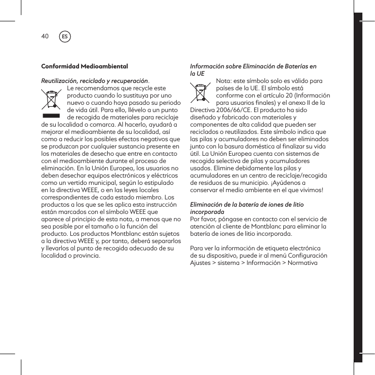 40Conformidad MedioambientalReutilizaci&oacute;n, reciclado y recuperaci&oacute;n.Le recomendamos que recycle este producto cuando lo sustituya por uno nuevo o cuando haya pasado su periodo de vida &uacute;til. Para ello, ll&eacute;velo a un punto de recogida de materiales para reciclaje de su localidad o comarca. Al hacerlo, ayudar&aacute; a mejorar el medioambiente de su localidad, as&iacute; como a reducir los posibles efectos negativos que se produzcan por cualquier sustancia presente en los materiales de desecho que entre en contacto con el medioambiente durante el proceso de eliminaci&oacute;n. En la Uni&oacute;n Europea, los usuarios no deben desechar equipos electr&oacute;nicos y el&eacute;ctricos como un vertido municipal, seg&uacute;n lo estipulado en la directiva WEEE, o en las leyes locales correspondientes de cada estado miembro. Los productos a los que se les aplica esta instrucci&oacute;n est&aacute;n marcados con el s&iacute;mbolo WEEE que aparece al principio de esta nota, a menos que no sea posible por el tama&ntilde;o o la funci&oacute;n del producto. Los productos Montblanc est&aacute;n sujetos a la directiva WEEE y, por tanto, deber&aacute; separarlos y llevarlos al punto de recogida adecuado de su localidad o provincia.Informaci&oacute;n sobre Eliminaci&oacute;n de Bater&iacute;as en la UENota: este s&iacute;mbolo solo es v&aacute;lido para pa&iacute;ses de la UE. El s&iacute;mbolo est&aacute; conforme con el art&iacute;culo 20 (Informaci&oacute;n para usuarios ﬁnales) y el anexo II de la Directiva 2006/66/CE. El producto ha sido dise&ntilde;ado y fabricado con materiales y componentes de alta calidad que pueden ser reciclados o reutilizados. Este s&iacute;mbolo indica que las pilas y acumuladores no deben ser eliminados junto con la basura dom&eacute;stica al ﬁnalizar su vida &uacute;til. La Uni&oacute;n Europea cuenta con sistemas de recogida selectiva de pilas y acumuladores usados. Elimine debidamente las pilas y acumuladores en un centro de reciclaje/recogida de residuos de su municipio. &iexcl;Ay&uacute;denos a conservar el medio ambiente en el que vivimos!Eliminaci&oacute;n de la bater&iacute;a de iones de litio incorporadaPor favor, p&oacute;ngase en contacto con el servicio de atenci&oacute;n al cliente de Montblanc para eliminar la bater&iacute;a de iones de litio incorporada.Para ver la informaci&oacute;n de etiqueta electr&oacute;nica de su dispositivo, puede ir al men&uacute; Conﬁguraci&oacute;n Ajustes > sistema > Informaci&oacute;n > NormativaES