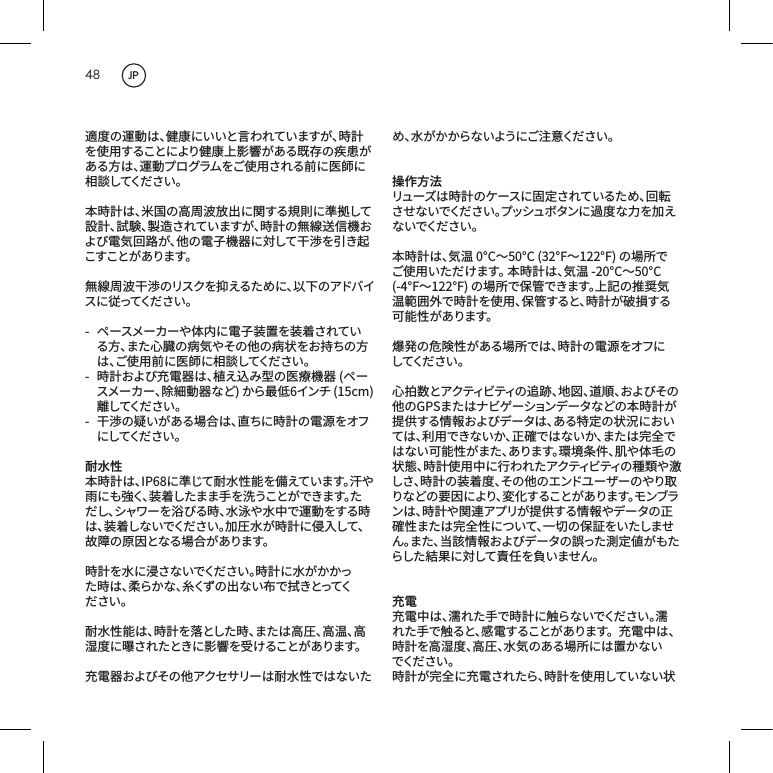 48適度の運動は、健康にいいと言われていますが、時計を使用することにより健康上影響がある既存の疾患がある方は、運動プログラムをご使用される前に医師に相 談 してくだ さ い 。本時計は、米国の高周波放出に関する規則に準拠して設計、試験、製造されていますが、時計の無線送信機および電気回路が、他の電子機器に対して干渉を引き起こ す こ と が あ り ま す 。 無線周波干渉のリスクを抑えるために、以下のアドバイス に 従 っ て く だ さ い 。- ペースメーカーや体内に電子装置を装着されている方、また心臓の病気やその他の病状をお持ちの方は、ご使用前に医師に相談してください。- 時計および充電器は、植え込み型の医療機器(ペースメーカー、除細動器など)から最低6インチ(15cm)離 し て く だ さ い 。 - 干渉の疑いがある場合は、直ちに時計の電源をオフにしてくだ さい 。耐水性本時計は、IP68に準じて耐水性能を備えています。汗や雨にも強く、装着したまま手を洗うことができます。ただし、シャワーを浴びる時、水泳や水中で運動をする時は、装着しないでください。加圧水が時計に侵入して、故障の原因となる場合があります。時計を水に浸さないでください。時計に水がかかった 時 は 、柔 ら か な 、糸 く ず の 出 な い 布 で 拭 き と っ て ください。耐水性能は、時計を落とした時、または高圧、高温、高湿度に曝されたときに影響を受けることがあります。充電器およびその他アクセサリーは耐水性ではないため 、水 が か か ら な い よ う に ご 注 意 く だ さ い 。操作方法リューズは時計のケースに固定されているため、回転さ せ な い で く だ さ い 。プ ッ シ ュ ボ タ ン に 過 度 な 力 を 加 えな いでくだ さい 。本時計は、気温0&deg;C～50&deg;C(32&deg;F～122&deg;F)の場所でご使用いただけます。本時計は、気温-20&deg;C～50&deg;C(-4&deg;F～122&deg;F)の場所で保管できます。上記の推奨気温範囲外で時計を使用、保管すると、時計が破損する可能性があります。爆発の危険性がある場所では、時計の電源をオフにしてくだ さい 。心拍数とアクティビティの追跡、地図、道順、およびその他のGPSまたはナビゲーションデータなどの本時計が提供する情報およびデータは、ある特定の状況においては、利用できないか、正確ではないか、または完全ではない可能性がまた、あります。環境条件、肌や体毛の状態、時計使用中に行われたアクティビティの種類や激しさ、時計の装着度、その他のエンドユーザーのやり取りなどの要因により、変化することがあります。モンブランは、時計や関連アプリが提供する情報やデータの正確性または完全性について、一切の保証をいたしません。また、当該情報およびデータの誤った測定値がもたらした結果に対して責任を負いません。充電充電中は、濡れた手で時計に触らないでください。濡れた手で触ると、感電することがあります。充電中は、時計を高湿度、高圧、水気のある場所には置かないでくだ さい 。時計が完全に充電されたら、時計を使用していない状JP