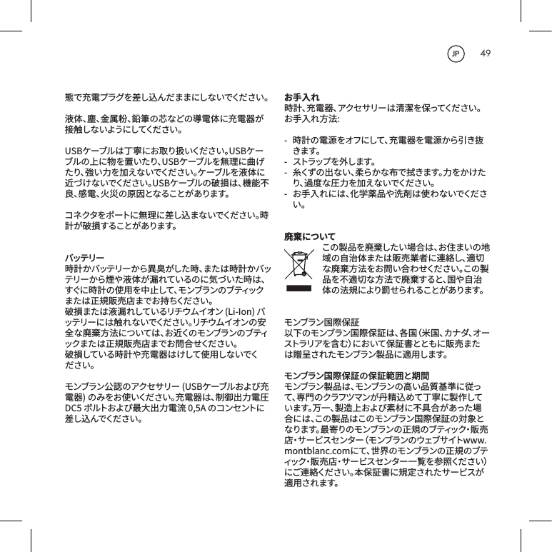 49態で充電プラグを差し込んだままにしないでください。液体、塵、金属粉、鉛筆の芯などの導電体に充電器が接 触 しな いよう にしてくだ さ い 。USBケーブルは丁寧にお取り扱いください。USBケーブルの上に物を置いたり、USBケーブルを無理に曲げたり、強い力を加えないでください。ケーブルを液体に近づけないでください。USBケーブルの破損は、機能不良、感電、火災の原因となることがあります。コネクタをポートに無理に差し込まないでください。時計が 破 損することがあります。バッテリー時計かバッテリーから異臭がした時、または時計かバッテリーから煙や液体が漏れているのに気づいた時は、すぐに時計の使用を中止して、モンブランのブティックまたは正規販売店までお持ちください。破損または液漏れしているリチウムイオン(Li-Ion)バッ テ リ ー に は 触 れ な い で く だ さ い 。リ チ ウ ム イ オ ン の 安全な廃棄方法については、お近くのモンブランのブティックまたは正規販売店までお問合せください。破損している時計や充電器はけして使用しないでください。モンブラン公認のアクセサリー(USBケーブルおよび充電器)のみをお使いください。充電器は、制御出力電圧DC5ボルトおよび最大出力電流0,5Aのコンセントに差し込 んでくだ さ い 。お手入れ時計、充電器、アクセサリーは清潔を保ってください。お手入れ方法:- 時計の電源をオフにして、充電器を電源から引き抜きます。-  ストラップ を 外します。- 糸くずの出ない、柔らかな布で拭きます。力をかけたり、過度な圧力を加えないでください。- お手入れには、化学薬品や洗剤は使わないでください。廃棄についてこの製品を廃棄したい場合は、お住まいの地域の自治体または販売業者に連絡し、適切な廃棄方法をお問い合わせください。この製品を不適切な方法で廃棄すると、国や自治体 の 法 規 により罰 せら れることが あります。モンブラン国際保証以下のモンブラン国際保証は、各国（米国、カナダ、オーストラリアを含む）において保証書とともに販売または贈呈されたモンブラン製品に適用します。モンブラン国際保証の保証範囲と期間モンブラン製品は、モンブランの高い品質基準に従って、専門のクラフツマンが丹精込めて丁寧に製作しています。万一、製造上および素材に不具合があった場合には、この製品はこのモンブラン国際保証の対象となります。最寄りのモンブランの正規のブティック・販売店・サービスセンター（モンブランのウェブサイトwww.montblanc.comにて、世界のモンブランの正規のブティック・販売店・サービスセンター一覧を参照ください）にご連絡ください。本保証書に規定されたサービスが適用されます。JP