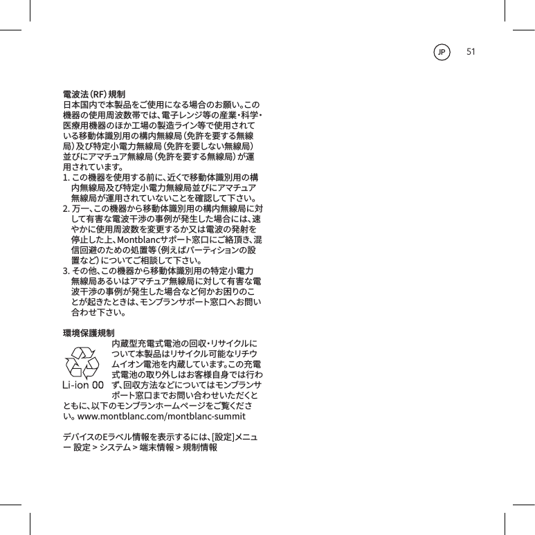 51電波法（RF）規制日本国内で本製品をご使用になる場合のお願い。この機器の使用周波数帯では、電子レンジ等の産業・科学・医療用機器のほか工場の製造ライン等で使用されている移動体識別用の構内無線局（免許を要する無線局）及び特定小電力無線局（免許を要しない無線局）並びにアマチュア無線局（免許を要する無線局）が運用されています。1.この機器を使用する前に、近くで移動体識別用の構内無線局及び特定小電力無線局並びにアマチュア無線局が運用されていないことを確認して下さい。2.万一、この機器から移動体識別用の構内無線局に対して有害な電波干渉の事例が発生した場合には、速やかに使用周波数を変更するか又は電波の発射を停止した上、Montblancサポート窓口にご絡頂き、混信回避のための処置等（例えばパーティションの設置 な ど ）に つ い て ご 相 談 し て 下 さ い 。3.その他、この機器から移動体識別用の特定小電力無線局あるいはアマチュア無線局に対して有害な電波干渉の事例が発生した場合など何かお困りのことが起きたときは、モンブランサポート窓 口 へ お問 い合わせ下さい。環境保護規制内蔵型充電式電池の回収・リサイクルについて本製品はリサイクル可能なリチウムイオン電池を内蔵しています。この充電式電池の取り外しはお客様自身では行わず、回収方法などについてはモンブランサポ ート 窓 口 ま で お 問 い 合 わ せ い た だくとともに、以下のモンブランホームページをご覧ください。www.montblanc.com/montblanc-summitデバイスのEラベル情報を表示するには、[設定]メニュー設定>システム>端末情報>規制情報JP