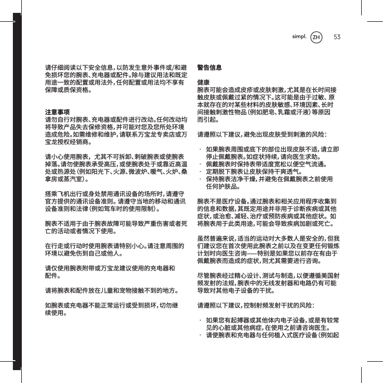 53请仔细阅读以下安全信息，以防发生意外事件或/和避免损坏您的腕表、充电器或配件。除与建议用法和既定用途一致的配置或用法外，任何配置或用法均不享有保障或质保资格。注意事项请勿自行对腕表、充电器或配件进行改动。任何改动均将导致产品失去保修资格，并可能对您及您所处环境造成危险。如需维修和维护，请联系万宝龙专卖店或万宝龙授权经销商。请小心使用腕表，尤其不可拆卸、刺破腕表或使腕表掉落。请勿使腕表承受高压，或使腕表处于或靠近高温处或热源处（例如阳光下、火源、微波炉、暖气、火炉、桑拿房或蒸汽室）。搭乘飞机出行或身处禁用通讯设备的场所时，请遵守官方提供的通讯设备准则。请遵守当地的移动和通讯设备准则和法律（例如驾车时的使用限制）。腕表不适用于由于腕表故障可能导致严重伤害或者死亡的活动或者情况下使用。在行走或行动时使用腕表请特别小心。请注意周围的环境以避免伤到自己或他人。请仅使用腕表附带或万宝龙建议使用的充电器和配件。请将腕表和配件放在儿童和宠物接触不到的地方。如腕表或充电器不能正常运行或受到损坏，切勿继续使用。警告信息健康腕表可能会造成皮疹或皮肤刺激，尤其是在长时间接触皮肤或佩戴过紧的情况下。这可能是由于过敏、原本就存在的对某些材料的皮肤敏感、环境因素、长时间接触刺激性物品（例如肥皂、乳霜或汗液）等原因而引起。请遵照以下建议，避免出现皮肤受到刺激的风险：&bull; 如果腕表周围或底下的部位出现皮肤不适，请立即停止佩戴腕表。如症状持续，请向医生求助。&bull; 佩戴腕表时保持表带适度宽松以便空气流通。&bull; 定期脱下腕表让皮肤保持干爽透气。&bull; 保持腕表洁净干燥，并避免在佩戴腕表之前使用任何护肤品。腕表不是医疗设备。通过腕表和相关应用程序收集到的信息和数据，其既定用途并非用于诊断疾病或其他症状，或治愈、减轻、治疗或预防疾病或其他症状。如将腕表用于此类用途，可能会导致疾病加剧或死亡。虽然普遍来说，适当的运动对大多数人是安全的，但我们建议您在首次使用此腕表之前以及在变更任何锻炼计划时向医生咨询特别是如果您以前存在有由于佩戴腕表而造成的症状，则尤其需要进行咨询。尽管腕表经过精心设计、测试与制造，以便遵循美国射频发射的法规，腕表中的无线发射器和电路仍有可能导致对其他电子设备的干扰。请遵照以下建议，控制射频发射干扰的风险：&bull; 如果您有起搏器或其他体内电子设备，或是有较常见的心脏或其他病症，在使用之前请咨询医生。&bull; 请使腕表和充电器与任何植入式医疗设备（例如起ZHsimpl.