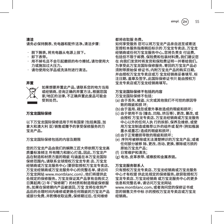 55清洁请务必保持腕表、充电器和配件洁净。清洁步骤：&bull; 脱下腕表，将充电器从电源上拔下。&bull; 卸下表带。&bull; 用不掉毛且不会引起磨损的布巾擦拭。请勿使用大力或施加过大压力。&bull; 请勿使用化学品或洗涤剂进行清洁。弃置如果想要弃置此产品，请联系您的地方当局或经销商，咨询正确的弃置方法。根据您国家/地区的法律，不正确弃置此废品可能会受到处罚。万宝龙国际保修以下万宝龙国际保修适用于所有国家（包括美国、加拿大和澳大利亚）销售或赠予的享受保修服务的万宝龙产品。万宝龙国际保修包括的内容及期限您的万宝龙产品由我们的娴熟工匠大师依照万宝龙高质量标准倾注所有精力和耐心打造。因此，万宝龙产品在制造和材质方面的瑕疵均涵盖在本万宝龙国际保修范围内。请联系全球授权万宝龙专卖店、万宝龙经销商或万宝龙服务中心（要获取授权万宝龙专卖店、万宝龙经销商或万宝龙服务中心的完整名单，请访问万宝龙网站www.montblanc.com），他们将提供此处规定的保修服务。万宝龙保证其产品享有自购买之日算起两（2）年（&ldquo;保修期&rdquo;）的材质和制造瑕疵保修服务。如果在保修期内产品被退回，万宝龙将在收到产品后的合理时间内维修或更换任何瑕疵的万宝龙产品或部分免费，并酌情收取运费。保修期过后，任何维修都将收取服务费。如何享受服务您可以将万宝龙产品亲自送至或寄送至授权本服务指南稍后标示的万宝龙专卖店、万宝龙经销商或任何万宝龙服务中心。您将负责支付运费，包括但不限于邮费、保险费和包装材料费。我们建议您在向我们发货时将发货和保险费证明一并寄给我们。为享受此万宝龙国际保修服务，寄回的万宝龙产品必须附带原始保修证书，内附万宝龙产品的购买日期，并由授权万宝龙专卖店或万宝龙经销商妥善填写、标注日期、盖章及签字。此国际保修证书只能由授权万宝龙专卖店或万宝龙经销商填写。万宝龙国际保修不包括的内容万宝龙国际保修不包括：(a)由于丢失、被盗、火灾或其他我们不可控的原因导致的瑕疵和损坏;(b)由于滥用、疏忽或意外事故造成的瑕疵和损坏；(c)由于使用不当（撞击、凹陷、挤压等）、更改、篡改，或由授权万宝龙专卖店、万宝龙经销商或万宝龙服务中心以外的任何人执行的拆卸、保养及维修，或使用万宝龙制造或推荐以外的组件或配件（例如瓶装墨水或墨芯）造成的瑕疵和损坏；(d)由于正常磨损导致的瑕疵和损坏；(e)序列号被移除或无法清楚辨识的万宝龙产品；或者任何部分被移除、更改、改动、更换、擦除或污损的原始万宝龙产品；(f)日常维护和清洗；(g)电池、皮革表带、或橡胶和金属表链。万宝龙服务联系人只有授权万宝龙专卖店、万宝龙经销商或万宝龙服务中心才有权提供此处规定的保修服务。欲获取授权万宝龙专卖店、万宝龙经销商或万宝龙服务中心的更多信息和完整名单，请访问万宝龙网站www.montblanc.com，或者询问您的保修证书或您的销售文件中标示的授权万宝龙专卖店或万宝龙经销商。ZHsimpl.