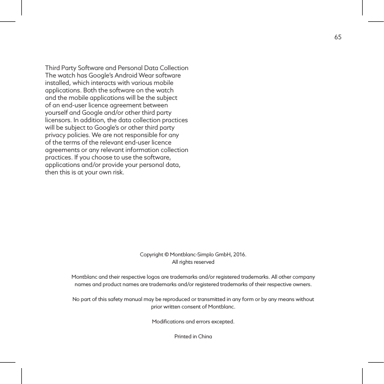 65Third Party Software and Personal Data CollectionThe watch has Google&rsquo;s Android Wear software installed, which interacts with various mobile applications. Both the software on the watch and the mobile applications will be the subject of an end-user licence agreement between yourself and Google and/or other third party licensors. In addition, the data collection practices will be subject to Google&rsquo;s or other third party privacy policies. We are not responsible for any of the terms of the relevant end-user licence agreements or any relevant information collection practices. If you choose to use the software, applications and/or provide your personal data, then this is at your own risk.Copyright &copy; Montblanc-Simplo GmbH, 2016.  All rights reservedMontblanc and their respective logos are trademarks and/or registered trademarks. All other company names and product names are trademarks and/or registered trademarks of their respective owners.No part of this safety manual may be reproduced or transmitted in any form or by any means without prior written consent of Montblanc.Modiﬁcations and errors excepted.Printed in China