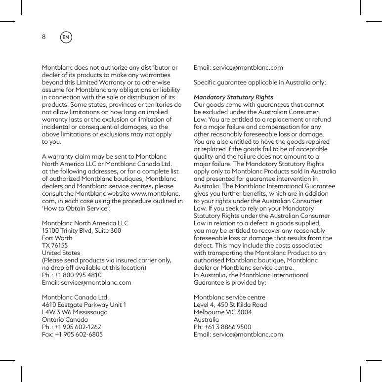 8Montblanc does not authorize any distributor or dealer of its products to make any warranties beyond this Limited Warranty or to otherwise assume for Montblanc any obligations or liability in connection with the sale or distribution of its products. Some states, provinces or territories donot allow limitations on how long an implied warranty lasts or the exclusion or limitation of incidental or consequential damages, so the above limitations or exclusions may not apply to you.A warranty claim may be sent to Montblanc North America LLC or Montblanc Canada Ltd. at the following addresses, or for a complete list of authorized Montblanc boutiques, Montblanc dealers and Montblanc service centres, please consult the Montblanc website www.montblanc.com, in each case using the procedure outlined in &lsquo;How to Obtain Service&rsquo;:Montblanc North America LLC 15100 Trinity Blvd, Suite 300 Fort Worth TX 76155United States(Please send products via insured carrier only,no drop off available at this location)Ph.: +1 800 995 4810Email: service@montblanc.comMontblanc Canada Ltd. 4610 Eastgate Parkway Unit 1L4W 3 W6 Mississauga Ontario CanadaPh.: +1 905 602-1262Fax: +1 905 602-6805Email: service@montblanc.comSpeciﬁc guarantee applicable in Australia only:Mandatory Statutory RightsOur goods come with guarantees that cannot be excluded under the Australian Consumer Law. You are entitled to a replacement or refund for a major failure and compensation for any other reasonably foreseeable loss or damage. You are also entitled to have the goods repaired or replaced if the goods fail to be of acceptable quality and the failure does not amount to a major failure. The Mandatory Statutory Rights apply only to Montblanc Products sold in Australia and presented for guarantee intervention in Australia. The Montblanc International Guarantee gives you further beneﬁts, which are in addition to your rights under the Australian Consumer Law. If you seek to rely on your Mandatory Statutory Rights under the Australian Consumer Law in relation to a defect in goods supplied, you may be entitled to recover any reasonably foreseeable loss or damage that results from the defect. This may include the costs associated with transporting the Montblanc Product to an authorised Montblanc boutique, Montblanc dealer or Montblanc service centre.In Australia, the Montblanc International Guarantee is provided by: Montblanc service centreLevel 4, 450 St Kilda RoadMelbourne VIC 3004 AustraliaPh: +61 3 8866 9500Email: service@montblanc.comEN