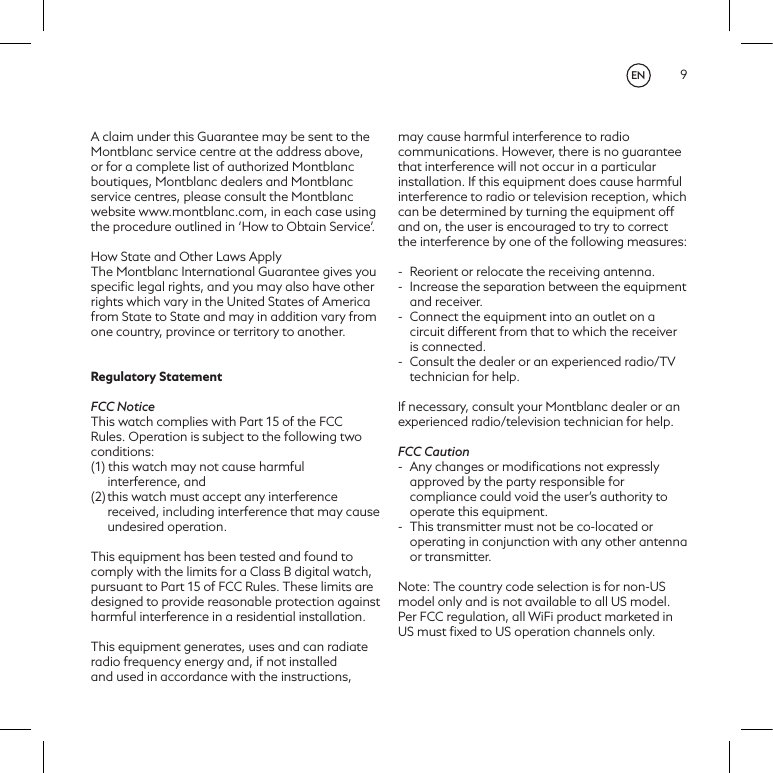9A claim under this Guarantee may be sent to the Montblanc service centre at the address above, or for a complete list of authorized Montblanc boutiques, Montblanc dealers and Montblanc service centres, please consult the Montblanc website www.montblanc.com, in each case usingthe procedure outlined in &lsquo;How to Obtain Service&rsquo;.How State and Other Laws ApplyThe Montblanc International Guarantee gives you speciﬁc legal rights, and you may also have other rights which vary in the United States of America from State to State and may in addition vary from one country, province or territory to another.Regulatory Statement FCC NoticeThis watch complies with Part 15 of the FCC Rules. Operation is subject to the following two conditions: (1) this watch may not cause harmful interference, and (2) this watch must accept any interference received, including interference that may cause undesired operation.This equipment has been tested and found to comply with the limits for a Class B digital watch, pursuant to Part 15 of FCC Rules. These limits are designed to provide reasonable protection against harmful interference in a residential installation.This equipment generates, uses and can radiate radio frequency energy and, if not installed and used in accordance with the instructions, may cause harmful interference to radio communications. However, there is no guarantee that interference will not occur in a particular installation. If this equipment does cause harmful interference to radio or television reception, which can be determined by turning the equipment off and on, the user is encouraged to try to correct the interference by one of the following measures: -  Reorient or relocate the receiving antenna.-  Increase the separation between the equipment and receiver.-  Connect the equipment into an outlet on a circuit different from that to which the receiver is connected.-  Consult the dealer or an experienced radio/TV technician for help.If necessary, consult your Montblanc dealer or an experienced radio/television technician for help. FCC Caution-  Any changes or modiﬁcations not expressly approved by the party responsible for compliance could void the user&rsquo;s authority to operate this equipment.-  This transmitter must not be co-located or operating in conjunction with any other antenna or transmitter.Note: The country code selection is for non-US model only and is not available to all US model. Per FCC regulation, all WiFi product marketed in US must ﬁxed to US operation channels only.EN