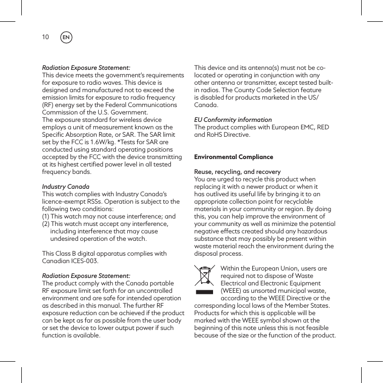 10Radiation Exposure Statement:This device meets the government&rsquo;s requirements for exposure to radio waves. This device is designed and manufactured not to exceed the emission limits for exposure to radio frequency (RF) energy set by the Federal Communications Commission of the U.S. Government. The exposure standard for wireless device employs a unit of measurement known as the Speciﬁc Absorption Rate, or SAR. The SAR limit set by the FCC is 1.6W/kg. *Tests for SAR are conducted using standard operating positions accepted by the FCC with the device transmitting at its highest certiﬁed power level in all tested frequency bands.Industry CanadaThis watch complies with Industry Canada&rsquo;s licence-exempt RSSs. Operation is subject to the following two conditions:(1) This watch may not cause interference; and(2) This watch must accept any interference, including interference that may cause undesired operation of the watch.This Class B digital apparatus complies with Canadian ICES-003.Radiation Exposure Statement:The product comply with the Canada portable RF exposure limit set forth for an uncontrolled environment and are safe for intended operation as described in this manual. The further RF exposure reduction can be achieved if the product can be kept as far as possible from the user body or set the device to lower output power if such function is available. This device and its antenna(s) must not be co-located or operating in conjunction with any other antenna or transmitter, except tested built-in radios. The County Code Selection feature is disabled for products marketed in the US/ Canada.EU Conformity informationThe product complies with European EMC, RED and RoHS Directive.Environmental ComplianceReuse, recycling, and recoveryYou are urged to recycle this product when replacing it with a newer product or when it has outlived its useful life by bringing it to an appropriate collection point for recyclable materials in your community or region. By doing this, you can help improve the environment of your community as well as minimize the potential negative effects created should any hazardous substance that may possibly be present within waste material reach the environment during the disposal process.Within the European Union, users are required not to dispose of Waste Electrical and Electronic Equipment (WEEE) as unsorted municipal waste, according to the WEEE Directive or the corresponding local laws of the Member States. Products for which this is applicable will be marked with the WEEE symbol shown at the beginning of this note unless this is not feasible because of the size or the function of the product. EN