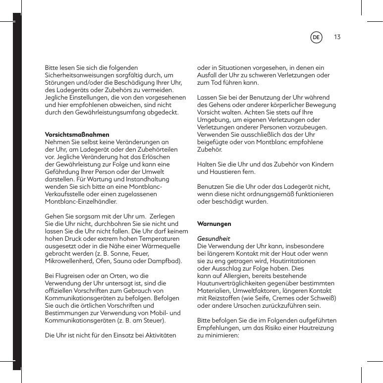 13Bitte lesen Sie sich die folgenden Sicherheitsanweisungen sorgf&auml;ltig durch, um St&ouml;rungen und/oder die Besch&auml;digung Ihrer Uhr, des Ladeger&auml;ts oder Zubeh&ouml;rs zu vermeiden. Jegliche Einstellungen, die von den vorgesehenen und hier empfohlenen abweichen, sind nicht durch den Gew&auml;hrleistungsumfang abgedeckt.Vorsichtsma&szlig;nahmenNehmen Sie selbst keine Ver&auml;nderungen an der Uhr, am Ladeger&auml;t oder den Zubeh&ouml;rteilen vor. Jegliche Ver&auml;nderung hat das Erl&ouml;schen der Gew&auml;hrleistung zur Folge und kann eine Gef&auml;hrdung Ihrer Person oder der Umwelt darstellen. F&uuml;r Wartung und Instandhaltung wenden Sie sich bitte an eine Montblanc-Verkaufsstelle oder einen zugelassenen Montblanc-Einzelh&auml;ndler.Gehen Sie sorgsam mit der Uhr um.  Zerlegen Sie die Uhr nicht, durchbohren Sie sie nicht und lassen Sie die Uhr nicht fallen. Die Uhr darf keinem hohen Druck oder extrem hohen Temperaturen ausgesetzt oder in die N&auml;he einer W&auml;rmequelle gebracht werden (z. B. Sonne, Feuer, Mikrowellenherd, Ofen, Sauna oder Dampfbad).  Bei Flugreisen oder an Orten, wo die Verwendung der Uhr untersagt ist, sind die ofﬁziellen Vorschriften zum Gebrauch von Kommunikationsger&auml;ten zu befolgen. Befolgen Sie auch die &ouml;rtlichen Vorschriften und Bestimmungen zur Verwendung von Mobil- und Kommunikationsger&auml;ten (z. B. am Steuer). Die Uhr ist nicht f&uuml;r den Einsatz bei Aktivit&auml;ten oder in Situationen vorgesehen, in denen ein Ausfall der Uhr zu schweren Verletzungen oder zum Tod f&uuml;hren kann. Lassen Sie bei der Benutzung der Uhr w&auml;hrend des Gehens oder anderer k&ouml;rperlicher Bewegung Vorsicht walten. Achten Sie stets auf Ihre Umgebung, um eigenen Verletzungen oder Verletzungen anderer Personen vorzubeugen.Verwenden Sie ausschlie&szlig;lich das der Uhr beigef&uuml;gte oder von Montblanc empfohlene Zubeh&ouml;r.Halten Sie die Uhr und das Zubeh&ouml;r von Kindern und Haustieren fern.Benutzen Sie die Uhr oder das Ladeger&auml;t nicht, wenn diese nicht ordnungsgem&auml;&szlig; funktionieren oder besch&auml;digt wurden.WarnungenGesundheitDie Verwendung der Uhr kann, insbesondere bei l&auml;ngerem Kontakt mit der Haut oder wenn sie zu eng getragen wird, Hautirritationen oder Ausschlag zur Folge haben. Dies kann auf Allergien, bereits bestehende Hautunvertr&auml;glichkeiten gegen&uuml;ber bestimmten Materialien, Umweltfaktoren, l&auml;ngeren Kontakt mit Reizstoffen (wie Seife, Cremes oder Schwei&szlig;) oder andere Ursachen zur&uuml;ckzuf&uuml;hren sein. Bitte befolgen Sie die im Folgenden aufgef&uuml;hrten Empfehlungen, um das Risiko einer Hautreizung zu minimieren:DE