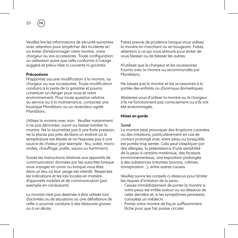20Veuillez lire les informations de s&eacute;curit&eacute; suivantes avec attention pour emp&ecirc;cher des incidents et/ou &eacute;viter d&rsquo;endommager votre montre, votre chargeur ou vos accessoires. Toute conﬁguration ou utilisation autre que celle conforme &agrave; l&rsquo;usage sugg&eacute;r&eacute; et pr&eacute;vu n&rsquo;est ni couverte ni garantie.Pr&eacute;cautionsN&rsquo;apportez aucune modiﬁcation &agrave; la montre, au chargeur ou aux accessoires. Toute modiﬁcation conduira &agrave; la perte de la garantie et pourra constituer un danger pour vous et votre environnement. Pour toute question relative au service ou &agrave; la maintenance, contactez une boutique Montblanc ou un revendeur agr&eacute;&eacute; Montblanc.Utilisez la montre avec soin. Veuillez notamment &agrave; ne pas d&eacute;monter, ouvrir ou laisser tomber la montre. Ne la soumettez pas &agrave; une forte pression, ne la placez pas pr&egrave;s de/dans un endroit o&ugrave; la temp&eacute;rature est &eacute;lev&eacute;e et ne l&rsquo;exposez pas &agrave; une source de chaleur (par exemple: feu, soleil, micro-ondes, chauffage, po&ecirc;le, sauna ou hammam).  Suivez les instructions relatives aux appareils de communication donn&eacute;es par les autorit&eacute;s lorsque vous voyagez en avion ou lorsque vous &ecirc;tes dans un lieu o&ugrave; leur usage est interdit. Respectez les indications et les lois locales en mati&egrave;re d&rsquo;appareils mobiles et de communication (par exemple en conduisant). La montre n&rsquo;est pas destin&eacute;e &agrave; &ecirc;tre utilis&eacute;e lors d&rsquo;activit&eacute;s ou de situations o&ugrave; une d&eacute;faillance de celle-ci pourrait conduire &agrave; des blessures graves ou &agrave; un d&eacute;c&egrave;s. Faites preuve de prudence lorsque vous utilisez la montre en marchant ou en bougeant. Faites attention &agrave; ce qui vous entoure pour &eacute;viter de vous blesser ou de blesser les autres.N&rsquo;utilisez que le chargeur et les accessoires fournis avec la montre ou recommand&eacute;s par Montblanc.Ne laissez pas la montre et les accessoires &agrave; la port&eacute;e des enfants ou d&rsquo;animaux domestiques.Abstenez-vous d&rsquo;utiliser la montre ou le chargeur s&rsquo;ils ne fonctionnent pas correctement ou s&rsquo;ils ont &eacute;t&eacute; endommag&eacute;s.Mises en gardeSant&eacute;La montre peut provoquer des &eacute;ruptions cutan&eacute;es ou des irritations, particuli&egrave;rement en cas de contact prolong&eacute; avec votre peau ou lorsqu&rsquo;elle est port&eacute;e trop serr&eacute;e. Cela peut s&rsquo;expliquer par des allergies, la pr&eacute;existence d&rsquo;une sensibilit&eacute; de la peau &agrave; certains mat&eacute;riaux, des facteurs environnementaux, une exposition prolong&eacute;e &agrave; des substances irritantes (savons, cr&egrave;mes, transpiration...), entre autres causes. Veuillez suivre les conseils ci-dessous pour limiter les risques d&rsquo;irritation de la peau:-  Cessez imm&eacute;diatement de porter la montre si votre peau est irrit&eacute;e autour ou au-dessous de cette derni&egrave;re et, si les sympt&ocirc;mes persistent, consultez un m&eacute;decin. -  Portez votre montre de fa&ccedil;on sufﬁsamment l&acirc;che pour que l&rsquo;air puisse circuler.FR