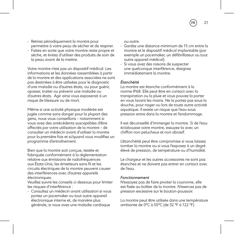 21-  Retirez p&eacute;riodiquement la montre pour permettre &agrave; votre peau de s&eacute;cher et de respirer.-  Faites en sorte que votre montre reste propre et s&egrave;che, et &eacute;vitez d&rsquo;utiliser des produits de soin de la peau avant de la mettre.Votre montre n&rsquo;est pas un dispositif m&eacute;dical. Les informations et les donn&eacute;es rassembl&eacute;es &agrave; partir de la montre et des applications associ&eacute;es ne sont pas destin&eacute;es &agrave; &ecirc;tre utilis&eacute;es pour le diagnostic d&rsquo;une maladie ou d&rsquo;autres &eacute;tats, ou pour gu&eacute;rir, apaiser, traiter ou pr&eacute;venir une maladie ou d&rsquo;autres &eacute;tats. Agir ainsi vous exposerait &agrave; un risque de blessure ou de mort. M&ecirc;me si une activit&eacute; physique mod&eacute;r&eacute;e est jug&eacute;e comme sans danger pour la plupart des gens, nous vous conseillons&ndash; notamment si vous avez des ant&eacute;c&eacute;dents susceptibles d&rsquo;&ecirc;tre affect&eacute;s par votre utilisation de la montre&ndash; de consulter un m&eacute;decin avant d&rsquo;utiliser la montre pour la premi&egrave;re fois et si/quand vous modiﬁez un programme d&rsquo;entra&icirc;nement.Bien que la montre soit con&ccedil;ue, test&eacute;e et fabriqu&eacute;e conform&eacute;ment &agrave; la r&eacute;glementation relative aux &eacute;missions de radiofr&eacute;quences aux &Eacute;tats-Unis, les &eacute;metteurs sans ﬁl et les circuits &eacute;lectriques de la montre peuvent causer des interf&eacute;rences avec d&rsquo;autres appareils &eacute;lectroniques. Veuillez suivre les conseils ci-dessous pour limiter les risques d&rsquo;interf&eacute;rence: -  Consultez un m&eacute;decin avant utilisation si vous portez un pacemaker ou tout autre appareil &eacute;lectronique interne et, de mani&egrave;re plus g&eacute;n&eacute;rale, si vous avez une maladie cardiaque ou autre.-  Gardez une distance minimum de 15cm entre la montre et le dispositif m&eacute;dical implantable (par exemple un pacemaker, un d&eacute;ﬁbrillateur ou tout autre appareil m&eacute;dical). -  Si vous avez des raisons de suspecter une quelconque interf&eacute;rence, &eacute;teignez imm&eacute;diatement la montre. &Eacute;tanch&eacute;it&eacute;La montre est &eacute;tanche conform&eacute;ment &agrave; la norme IP68. Elle peut &ecirc;tre en contact avec la transpiration ou la pluie et vous pouvez la porter en vous lavant les mains. Ne la portez pas sous la douche, pour nager ou lors de toute autre activit&eacute; aquatique. Il existe un risque que l&rsquo;eau sous pression entre dans la montre et l&rsquo;endommage.Il est d&eacute;conseill&eacute; d&rsquo;immerger la montre. Si de l&rsquo;eau &eacute;clabousse votre montre, essuyez-la avec un chiffon non pelucheux et non abrasif.L&rsquo;&eacute;tanch&eacute;it&eacute; peut &ecirc;tre compromise si vous laissez tomber la montre ou si vous l&rsquo;exposez &agrave; un degr&eacute; &eacute;lev&eacute; de pression, de temp&eacute;rature ou d&rsquo;humidit&eacute;.Le chargeur et les autres accessoires ne sont pas &eacute;tanches et ne doivent pas entrer en contact avec de l&rsquo;eau.FonctionnementN&rsquo;essayez pas de faire pivoter la couronne, elle est ﬁx&eacute;e au bo&icirc;tier de la montre. N&rsquo;exercez pas de pression excessive sur le bouton-poussoir.La montre peut &ecirc;tre utilis&eacute;e dans une temp&eacute;rature ambiante de 0&deg;C &agrave; 50&deg;C (de 32 &deg;F &agrave; 122 &deg;F). FR