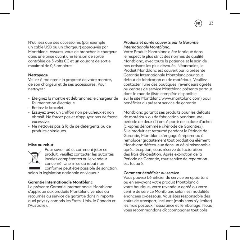 23N&rsquo;utilisez que des accessoires (par exemple un c&acirc;ble USB ou un chargeur) approuv&eacute;s par Montblanc. Assurez-vous de brancher le chargeur dans une prise ayant une tension de sortie contr&ocirc;l&eacute;e de 5volts CC et un courant de sortie maximal de 0,5amp&egrave;res.NettoyageVeillez &agrave; maintenir la propret&eacute; de votre montre, de son chargeur et de ses accessoires. Pour nettoyer:-  &Eacute;teignez la montre et d&eacute;branchez le chargeur de l&rsquo;alimentation &eacute;lectrique.-  Retirez le bracelet. -  Essuyez avec un chiffon non pelucheux et non abrasif. Ne forcez pas et n&rsquo;appuyez pas de fa&ccedil;on excessive.-  Ne nettoyez pas &agrave; l&rsquo;aide de d&eacute;tergents ou de produits chimiques.Mise au rebutPour savoir o&ugrave; et comment jeter ce produit, veuillez contacter les autorit&eacute;s locales comp&eacute;tentes ou le vendeur concern&eacute;. Une mise au rebut non conforme peut &ecirc;tre passible de sanction, selon la l&eacute;gislation nationale en vigueur.Garantie Internationale MontblancLa pr&eacute;sente Garantie Internationale Montblanc s&rsquo;applique aux produits Montblanc vendus ou retourn&eacute;s au service de garantie dans n&rsquo;importe quel pays (y compris les &Eacute;tats- Unis, le Canada et l&rsquo;Australie).Produits et dur&eacute;e couverts par la Garantie Internationale Montblanc.Votre Produit Montblanc a &eacute;t&eacute; fabriqu&eacute; dans le respect le plus strict des normes de qualit&eacute; Montblanc, avec toute la patience et le soin de nos artisans les plus d&eacute;vou&eacute;s. N&eacute;anmoins, le Produit Montblanc est couvert par la pr&eacute;sente Garantie Internationale Montblanc pour tout d&eacute;faut de fabrication ou de mat&eacute;riaux. Veuillez contacter l&rsquo;une des boutiques, revendeurs agr&eacute;&eacute;s ou centres de service Montblanc pr&eacute;sents partout dans le monde (liste compl&egrave;te disponiblesur le site Montblanc www.montblanc.com) pour b&eacute;n&eacute;ﬁcier du pr&eacute;sent service de garantie.Montblanc garantit ses produits pour les d&eacute;fauts de mat&eacute;riaux ou de fabrication pendant une p&eacute;riode de deux (2) ans &agrave; partir de la date d&rsquo;achat (ci-apr&egrave;s d&eacute;nomm&eacute;e &laquo;P&eacute;riode de Garantie&raquo;). Si le produit est retourn&eacute; pendant la P&eacute;riode de Garantie, Montblanc s&rsquo;engage &agrave; r&eacute;parer ou &agrave; remplacer gratuitement tout produit ou &eacute;l&eacute;ment Montblanc d&eacute;fectueux dans un d&eacute;lai raisonnable apr&egrave;s r&eacute;ception, sous r&eacute;serve de facturation des frais d&rsquo;exp&eacute;dition. Apr&egrave;s expiration de la P&eacute;riode de Garantie, tout service de r&eacute;paration est factur&eacute;.Comment b&eacute;n&eacute;ﬁcier du serviceVous pouvez b&eacute;n&eacute;ﬁcier du service en apportant ou en envoyant votre produit Montblanc &agrave; votre boutique, votre revendeur agr&eacute;&eacute; ou votre centre de service Montblanc selon les modalit&eacute;s &eacute;nonc&eacute;es ci-dessous. Vous &ecirc;tes responsable des co&ucirc;ts de transport, incluant (mais sans s&rsquo;y limiter) les frais postaux, l&rsquo;assurance et l&rsquo;emballage. Nous vous recommandons d&rsquo;accompagner tout colis FR