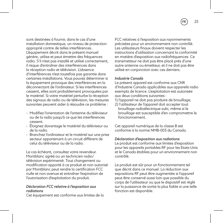 25sont destin&eacute;es &agrave; fournir, dans le cas d&rsquo;une installation domestique, un niveau de protection appropri&eacute; contre de telles interf&eacute;rences. L&rsquo;&eacute;quipement d&eacute;crit dans le pr&eacute;sent manuel g&eacute;n&egrave;re, utilise et peut &eacute;mettre des fr&eacute;quences radio. S&rsquo;il n&rsquo;est pas install&eacute; et utilis&eacute; correctement, il risque d&rsquo;entra&icirc;ner des interf&eacute;rences dans la r&eacute;ception radio et t&eacute;l&eacute;vision. L&rsquo;absence d&rsquo;interf&eacute;rences n&rsquo;est toutefois pas garantie dans certaines installations. Vous pouvez d&eacute;terminer si la &eacute;quipement provoque des interf&eacute;rences en la d&eacute;connectant de l&rsquo;ordinateur. Si les interf&eacute;rences cessent, elles sont probablement provoqu&eacute;es par le mat&eacute;riel. Si votre mat&eacute;riel perturbe la r&eacute;ception des signaux de radio ou de t&eacute;l&eacute;vision, les mesures suivantes peuvent aider &agrave; r&eacute;soudre ce probl&egrave;me :-  Modiﬁez l&rsquo;orientation de l&rsquo;antenne du t&eacute;l&eacute;viseur ou de la radio jusqu&rsquo;&agrave; ce que les interf&eacute;rences cessent.-  &Eacute;loignez davantage le mat&eacute;riel du t&eacute;l&eacute;viseur ou de la radio.-  Branchez l&rsquo;ordinateur et le mat&eacute;riel sur une prise secteur appartenant &agrave; un circuit diff&eacute;rent de celui du t&eacute;l&eacute;viseur ou de la radio.Le cas &eacute;ch&eacute;ant, consultez votre revendeur. Montblanc agr&eacute;&eacute; ou un technicien radio/t&eacute;l&eacute;vision exp&eacute;riment&eacute;. Tout changement ou modiﬁcation apport&eacute; &agrave; ce produit et non autoris&eacute; par Montblanc peut rendre la certiﬁcation FCC nulle et non avenue et entra&icirc;ner l&rsquo;expiration de l&rsquo;autorisation d&rsquo;exploitation du produit.D&eacute;claration FCC relative &agrave; l&rsquo;exposition aux radiationsCet &eacute;quipement est conforme aux limites de la FCC relatives &agrave; l&rsquo;exposition aux rayonnements pr&eacute;cis&eacute;es pour un environnement non contr&ocirc;l&eacute;. Les utilisateurs ﬁnaux doivent respecter les instructions d&rsquo;utilisation concernant la conformit&eacute; en mati&egrave;re d&rsquo;exposition aux radiofr&eacute;quences. Ce transmetteur ne doit pas &ecirc;tre plac&eacute; pr&egrave;s d&rsquo;une autre antenne ou &eacute;metteur, et il ne doit pas &ecirc;tre utilis&eacute; en conjonction avec ces derniers.Industrie CanadaLe pr&eacute;sent appareil est conforme aux CNR d&rsquo;Industrie Canada applicables aux appareils radio exempts de licence. L&rsquo;exploitation est autoris&eacute;e aux deux conditions suivantes :1) l&rsquo;appareil ne doit pas produire de brouillage;2) l&rsquo;utilisateur de l&rsquo;appareil doit accepter tout brouillage radio&eacute;lectrique subi, m&ecirc;me si le brouillage est susceptible d&rsquo;en compromettre le fonctionnement.Cet appareil num&eacute;rique de la classe B est conforme &agrave; la norme NMB-003 du Canada.D&eacute;claration d&rsquo;exposition aux radiationsLe produit est conforme aux limites d&rsquo;exposition pour les appareils portables RF pour les Etats-Unis et le Canada &eacute;tablies pour un environnement non contr&ocirc;l&eacute;.Le produit est s&ucirc;r pour un fonctionnement tel que d&eacute;crit dans ce manuel. La r&eacute;duction aux expositions RF peut &ecirc;tre augment&eacute;e si l&rsquo;appareil peut &ecirc;tre conserv&eacute; aussi loin que possible du corps de l&rsquo;utilisateur ou que le dispositif est r&eacute;gl&eacute; sur la puissance de sortie la plus faible si une telle fonction est disponible.FR