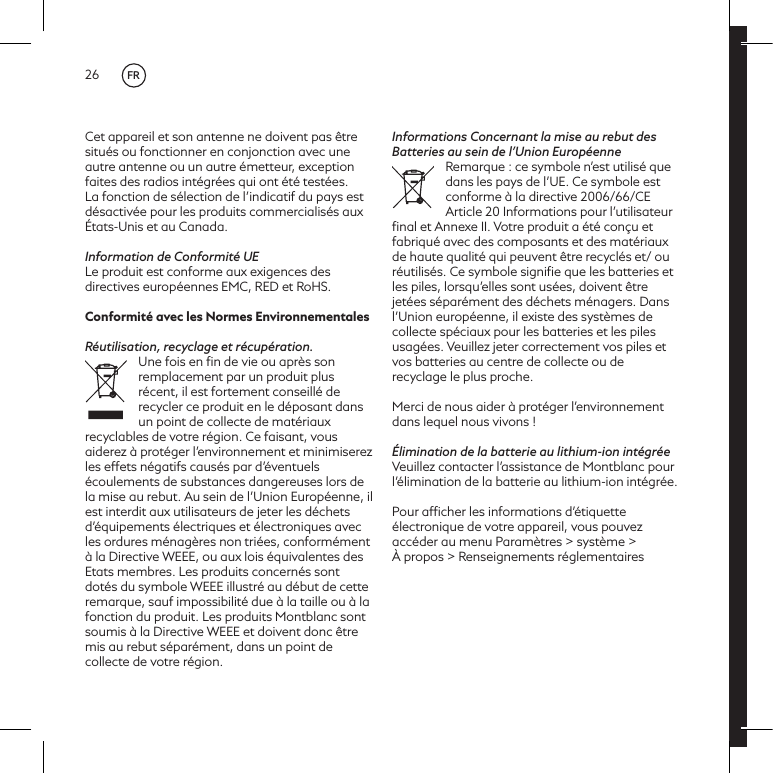 26Cet appareil et son antenne ne doivent pas &ecirc;tre situ&eacute;s ou fonctionner en conjonction avec une autre antenne ou un autre &eacute;metteur, exception faites des radios int&eacute;gr&eacute;es qui ont &eacute;t&eacute; test&eacute;es. La fonction de s&eacute;lection de l&rsquo;indicatif du pays est d&eacute;sactiv&eacute;e pour les produits commercialis&eacute;s aux &Eacute;tats-Unis et au Canada.Information de Conformit&eacute; UELe produit est conforme aux exigences des directives europ&eacute;ennes EMC, RED et RoHS.Conformit&eacute; avec les Normes EnvironnementalesR&eacute;utilisation, recyclage et r&eacute;cup&eacute;ration.Une fois en ﬁn de vie ou apr&egrave;s son remplacement par un produit plus r&eacute;cent, il est fortement conseill&eacute; de recycler ce produit en le d&eacute;posant dans un point de collecte de mat&eacute;riaux recyclables de votre r&eacute;gion. Ce faisant, vous aiderez &agrave; prot&eacute;ger l&rsquo;environnement et minimiserez les effets n&eacute;gatifs caus&eacute;s par d&rsquo;&eacute;ventuels &eacute;coulements de substances dangereuses lors de la mise au rebut. Au sein de l&rsquo;Union Europ&eacute;enne, il est interdit aux utilisateurs de jeter les d&eacute;chets d&rsquo;&eacute;quipements &eacute;lectriques et &eacute;lectroniques avec les ordures m&eacute;nag&egrave;res non tri&eacute;es, conform&eacute;ment &agrave; la Directive WEEE, ou aux lois &eacute;quivalentes des Etats membres. Les produits concern&eacute;s sont dot&eacute;s du symbole WEEE illustr&eacute; au d&eacute;but de cette remarque, sauf impossibilit&eacute; due &agrave; la taille ou &agrave; la fonction du produit. Les produits Montblanc sont soumis &agrave; la Directive WEEE et doivent donc &ecirc;tre mis au rebut s&eacute;par&eacute;ment, dans un point de collecte de votre r&eacute;gion.Informations Concernant la mise au rebut des Batteries au sein de l&rsquo;Union Europ&eacute;enneRemarque : ce symbole n&rsquo;est utilis&eacute; que dans les pays de l&rsquo;UE. Ce symbole est conforme &agrave; la directive 2006/66/CE Article 20 Informations pour l&rsquo;utilisateur ﬁnal et Annexe II. Votre produit a &eacute;t&eacute; con&ccedil;u et fabriqu&eacute; avec des composants et des mat&eacute;riaux de haute qualit&eacute; qui peuvent &ecirc;tre recycl&eacute;s et/ ou r&eacute;utilis&eacute;s. Ce symbole signiﬁe que les batteries et les piles, lorsqu&rsquo;elles sont us&eacute;es, doivent &ecirc;tre jet&eacute;es s&eacute;par&eacute;ment des d&eacute;chets m&eacute;nagers. Dans l&rsquo;Union europ&eacute;enne, il existe des syst&egrave;mes de collecte sp&eacute;ciaux pour les batteries et les piles usag&eacute;es. Veuillez jeter correctement vos piles et vos batteries au centre de collecte ou de recyclage le plus proche. Merci de nous aider &agrave; prot&eacute;ger l&rsquo;environnement dans lequel nous vivons !&Eacute;limination de la batterie au lithium-ion int&eacute;gr&eacute;eVeuillez contacter l&rsquo;assistance de Montblanc pour l&rsquo;&eacute;limination de la batterie au lithium-ion int&eacute;gr&eacute;e.Pour afﬁcher les informations d&rsquo;&eacute;tiquette &eacute;lectronique de votre appareil, vous pouvez acc&eacute;der au menu Param&egrave;tres > syst&egrave;me >  &Agrave; propos > Renseignements r&eacute;glementairesFR