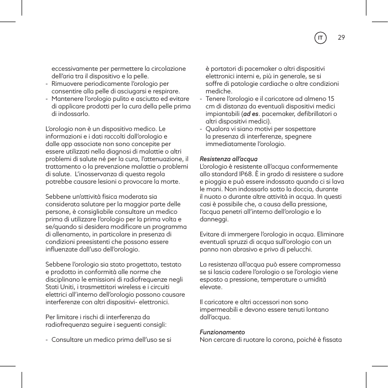 29eccessivamente per permettere la circolazione dell&rsquo;aria tra il dispositivo e la pelle.-  Rimuovere periodicamente l&rsquo;orologio per consentire alla pelle di asciugarsi e respirare.-  Mantenere l&rsquo;orologio pulito e asciutto ed evitare di applicare prodotti per la cura della pelle prima di indossarlo.L&rsquo;orologio non &egrave; un dispositivo medico. Le informazioni e i dati raccolti dall&rsquo;orologio e dalle app associate non sono concepite per essere utilizzati nella diagnosi di malattie o altri problemi di salute n&eacute; per la cura, l&rsquo;attenuazione, il trattamento o la prevenzione malattie o problemi di salute. L&rsquo;inosservanza di questa regola potrebbe causare lesioni o provocare la morte. Sebbene un&rsquo;attivit&agrave; ﬁsica moderata sia considerata salutare per la maggior parte delle persone, &egrave; consigliabile consultare un medico prima di utilizzare l&rsquo;orologio per la prima volta e se/quando si desidera modiﬁcare un programma di allenamento, in particolare in presenza di condizioni preesistenti che possono essere inﬂuenzate dall&rsquo;uso dell&rsquo;orologio.Sebbene l&rsquo;orologio sia stato progettato, testato e prodotto in conformit&agrave; alle norme che disciplinano le emissioni di radiofrequenze negli Stati Uniti, i trasmettitori wireless e i circuiti elettrici all&rsquo;interno dell&rsquo;orologio possono causare interferenze con altri dispositivi- elettronici. Per limitare i rischi di interferenza da radiofrequenza seguire i seguenti consigli: -  Consultare un medico prima dell&rsquo;uso se si &egrave; portatori di pacemaker o altri dispositivi elettronici interni e, pi&ugrave; in generale, se si soffre di patologie cardiache o altre condizioni mediche.-  Tenere l&rsquo;orologio e il caricatore ad almeno 15 cm di distanza da eventuali dispositivi medici impiantabili (ad es. pacemaker, deﬁbrillatori o altri dispositivi medici). -  Qualora vi siano motivi per sospettare la presenza di interferenze, spegnere immediatamente l&rsquo;orologio. Resistenza all&rsquo;acquaL&rsquo;orologio &egrave; resistente all&rsquo;acqua conformemente allo standard IP68. &Egrave; in grado di resistere a sudore e pioggia e pu&ograve; essere indossato quando ci si lava le mani. Non indossarlo sotto la doccia, durante il nuoto o durante altre attivit&agrave; in acqua. In questi casi &egrave; possibile che, a causa della pressione, l&rsquo;acqua penetri all&rsquo;interno dell&rsquo;orologio e lo danneggi.Evitare di immergere l&rsquo;orologio in acqua. Eliminare eventuali spruzzi di acqua sull&rsquo;orologio con un panno non abrasivo e privo di pelucchi.La resistenza all&rsquo;acqua pu&ograve; essere compromessa se si lascia cadere l&rsquo;orologio o se l&rsquo;orologio viene esposto a pressione, temperature o umidit&agrave; elevate.Il caricatore e altri accessori non sono impermeabili e devono essere tenuti lontano dall&rsquo;acqua.FunzionamentoNon cercare di ruotare la corona, poich&eacute; &egrave; ﬁssata IT